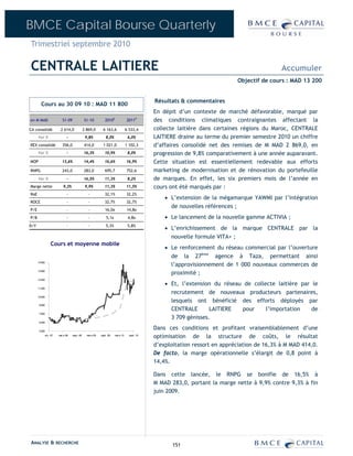 BMCE Capital Bourse Quarterly
Trimestriel septembre 2010

CENTRALE LAITIERE                                                                                                                          Accumuler
                                                                                                                          Objectif de cours : MAD 13 200


                                                                                           Résultats & commentaires
        Cours au 30 09 10 : MAD 11 800
                                                                                           En dépit d’un contexte de marché défavorable, marqué par
en M MAD                S1-09              S1-10           2010E              2011P        des conditions climatiques contraignantes affectant la
CA consolidé          2 614,0              2 869,0        6 163,6             6 533,4      collecte laitière dans certaines régions du Maroc, CENTRALE
      Var %                -                9,8%            8,0%               6,0%        LAITIERE draine au terme du premier semestre 2010 un chiffre
REX consolidé           356,0              414,0          1 021,0             1 102,3      d’affaires consolidé net des remises de M MAD 2 869,0, en
      Var %                -               16,3%           10,9%               8,0%        progression de 9,8% comparativement à une année auparavant.
MOP                     13,6%              14,4%           16,6%              16,9%        Cette situation est essentiellement redevable aux efforts
RNPG                    243,0              283,0           695,7              752,6        marketing de modernisation et de rénovation du portefeuille
      Var %                -               16,5%           11,3%               8,2%        de marques. En effet, les six premiers mois de l’année en
Marge nette              9,3%               9,9%           11,3%              11,5%        cours ont été marqués par :
RoE                        -                  -            32,1%              32,2%
                                                                                               • L’extension de la mégamarque YAWMI par l’intégration
ROCE                       -                  -            32,7%              32,7%
                                                                                                 de nouvelles références ;
P/E                        -                  -            16,0x              14,8x
P/B                        -                  -             5,1x               4,8x            • Le lancement de la nouvelle gamme ACTIVIA ;
D/Y                        -                  -             5,3%               5,8%
                                                                                               • L’enrichissement de la marque CENTRALE par la
                                                                                                 nouvelle formule VITA+ ;
                Cours et moyenne mobile
                                                                                               • Le renforcement du réseau commercial par l’ouverture
                                                                                                 de la 27ème agence à Taza, permettant ainsi
                                                                                                 l’approvisionnement de 1 000 nouveaux commerces de
      14 800


      13 600
                                                                                                 proximité ;
      12 400
                                                                                               • Et, l’extension du réseau de collecte laitière par le
      11 200
                                                                                                 recrutement de nouveaux producteurs partenaires,
      10 000
                                                                                                 lesquels ont bénéficié des efforts déployés par
       8 800
                                                                                                 CENTRALE       LAITIERE  pour     l’importation    de
       7 600
                                                                                                 3 709 génisses.
       6 400


       5 200
                                                                                           Dans ces conditions et profitant vraisemblablement d’une
           oct.-07   mar s-08   sept.-08     mar s-09   sept.-09   mar s-10     sept.-10
                                                                                           optimisation de la structure de coûts, le résultat
                                                                                           d’exploitation ressort en appréciation de 16,3% à M MAD 414,0.
                                                                                           De facto, la marge opérationnelle s’élargit de 0,8 point à
                                                                                           14,4%.

                                                                                           Dans cette lancée, le RNPG se bonifie de 16,5% à
                                                                                           M MAD 283,0, portant la marge nette à 9,9% contre 9,3% à fin
                                                                                           juin 2009.




ANALYSE & RECHERCHE                                                                               151
 
