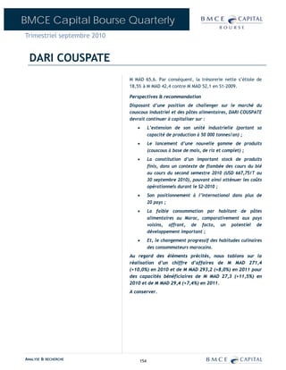 BMCE Capital Bourse Quarterly
Trimestriel septembre 2010


  DARI COUSPATE
                             M MAD 65,6. Par conséquent, la trésorerie nette s’étiole de
                             18,5% à M MAD 42,4 contre M MAD 52,1 en S1-2009.

                             Perspectives & recommandation
                             Disposant d’une position de challenger sur le marché du
                             couscous industriel et des pâtes alimentaires, DARI COUSPATE
                             devrait continuer à capitaliser sur :
                                •      L’extension de son unité industrielle (portant sa
                                       capacité de production à 50 000 tonnes/an) ;
                                •      Le lancement d’une nouvelle gamme de produits
                                       (couscous à base de maïs, de riz et complet) ;
                                •      La constitution d’un important stock de produits
                                       finis, dans un contexte de flambée des cours du blé
                                       au cours du second semestre 2010 (USD 667,75/T au
                                       30 septembre 2010), pouvant ainsi atténuer les coûts
                                       opérationnels durant le S2-2010 ;
                                •      Son positionnement à l’international dans plus de
                                       20 pays ;
                                •      La faible consommation par habitant de pâtes
                                       alimentaires au Maroc, comparativement aux pays
                                       voisins, offrant, de facto, un potentiel de
                                       développement important ;
                                •      Et, le changement progressif des habitudes culinaires
                                       des consommateurs marocains.
                             Au regard des éléments précités, nous tablons sur la
                             réalisation d’un chiffre d’affaires de M MAD 271,4
                             (+10,0%) en 2010 et de M MAD 293,2 (+8,0%) en 2011 pour
                             des capacités bénéficiaires de M MAD 27,3 (+11,5%) en
                             2010 et de M MAD 29,4 (+7,4%) en 2011.
                             A conserver.




ANALYSE & RECHERCHE              154
 