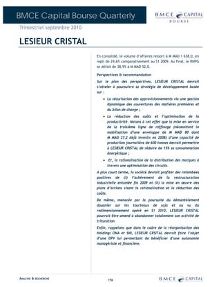 BMCE Capital Bourse Quarterly
Trimestriel septembre 2010

LESIEUR CRISTAL
                             En consolidé, le volume d’affaires ressort à M MAD 1 638,0, en
                             repli de 24,6% comparativement au S1 2009. Au final, le RNPG
                             se défait de 38,9% à M MAD 52,0.

                             Perspectives & recommandation
                             Sur le plan des perspectives, LESIEUR CRISTAL devrait
                             s’atteler à poursuivre sa stratégie de développement basée
                             sur :
                                • La sécurisation des approvisionnements via une gestion
                                  dynamique des couvertures des matières premières et
                                  du bilan de change ;
                                • La réduction des coûts et l’optimisation de la
                                  productivité. Notons à cet effet que la mise en service
                                  de la troisième ligne de raffinage (nécessitant la
                                  mobilisation d’une enveloppe de M MAD 80 dont
                                  M MAD 27,2 déjà investis en 2008) d’une capacité de
                                  production journalière de 600 tonnes devrait permettre
                                  à LESIEUR CRISTAL de réduire de 15% sa consommation
                                  énergétique ;
                                • Et, la rationalisation de la distribution des marques à
                                  travers une optimisation des circuits.
                             A plus court terme, la société devrait profiter des retombées
                             positives de (i) l’achèvement de la restructuration
                             industrielle entamée fin 2009 et (ii) la mise en œuvre des
                             plans d’actions visant la rationalisation et la réduction des
                             coûts.
                             De même, menacée par la poursuite du démantèlement
                             douanier sur les tourteaux de soja et au vu du
                             redimensionnement opéré en S1 2010, LESIEUR CRISTAL
                             pourrait être amené à abandonner totalement son activité de
                             trituration.
                             Enfin, rappelons que dans le cadre de la réorganisation des
                             Holdings ONA et SNI, LESIEUR CRSITAL devrait faire l’objet
                             d’une OPV lui permettant de bénéficier d’une autonomie
                             managériale et financière.




ANALYSE & RECHERCHE                156
 