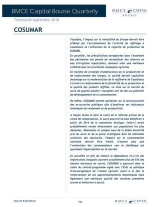 BMCE Capital Bourse Quarterly
Trimestriel septembre 2010

COSUMAR
                             Toutefois, l’impact sur la rentabilité du Groupe devrait être
                             atténué par l’accroissement de l’activité de raffinage à
                             Casablanca et l’utilisation de la capacité de production de
                             SUNABEL.
                             En parallèle, les précipitations enregistrées dans l’ensemble
                             des périmètres ont permis de reconstituer des réserves en
                             eau d’irrigation importantes, donnant ainsi une meilleure
                             visibilité pour les prochaines campagnes agricoles.
                             En matière de stratégie d’amélioration de la productivité et
                             de renforcement des marges, la société devrait capitaliser
                             davantage sur la modernisation de la raffinerie de Casablanca
                             à travers le renforcement de la flexibilité de sa production et
                             la qualité des produits raffinés. La mise sur le marché du
                             sucre de qualité numéro 1 européen sert de test au potentiel
                             de développement de la consommation.

                             De même, COSUMAR entend capitaliser sur la restructuration
                             des ex-sucreries publiques afin d’améliorer ses indicateurs
                             techniques de rendement et de productivité.

                             A moyen terme et dans le cadre de la réforme prévue de la
                             caisse de compensation, le sucre pourrait ne plus bénéficier à
                             partir de 2014 de la subvention étatique. Celle-ci serait
                             probablement versée directement aux populations les plus
                             démunies. Néanmoins et compte tenu de la faible élasticité
                             prix du sucre et de sa place stratégique dans les habitudes
                             culinaires des marocains, l’impact sur la consommation
                             nationale devrait être limité, d’autant plus que
                             l’orientation des consommateurs vers le diététique est
                             quasiment imperceptible sur le marché.

                             En parallèle et afin de réduire la dépendance vis-à-vis des
                             importations (lesquels couvrent actuellement plus de 55% des
                             besoins nationaux en sucre), COSUMAR a poursuivi dans le
                             cadre du contrat-programme signé avec l’Etat sa politique
                             d’encouragement de l’amont agricole visant à la fois le
                             renforcement de ses approvisionnements domestiques mais
                             également une meilleure qualité des matières premières
                             (canne et betterave à sucre).




ANALYSE & RECHERCHE                159
 