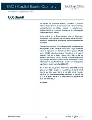 BMCE Capital Bourse Quarterly
Trimestriel septembre 2010

COSUMAR
                             En matière de croissance externe, COSUMAR a poursuivi
                             l’étude d’opportunités de développement à l’international,
                             particulièrement en Afrique australe et subsaharienne.
                             L’objectif serait de tirer profit du potentiel de croissance que
                             recèlent encore ces régions.

                             A plus long terme, le Groupe demeure ouvert, à d’éventuels
                             partenariats capitalistiques avec un Groupe sucrier au Brésil,
                             devant lui permettre de sécuriser ses approvisionnements en
                             sucre brut.

                             Enfin et dans le cadre de la réorganisation stratégique des
                             Holdings ONA et SNI, COSUMAR devrait faire l’objet d’une OPV
                             visant à augmenter son flottant en Bourse jusqu’à 54,21%
                             contre 11,63% actuellement (dans l’hypothèse ou le nouvel
                             ensemble issu de la future fusion entre ONA et SNI ne
                             garderait que 20% du capital). In fine, cette reconfiguration
                             capitalistique pourrait susciter l’intérêt de Groupes sucriers
                             internationaux qui chercheraient à prendre une participation
                             significative dans le capital de COSUMAR.

                             Sur le plan des projections financières, COSUMAR devrait
                             générer un chiffre d‘affaires consolidé de M MAD 5 639,0
                             (-1,0%) en 2010 pour RNPG de M MAD 609,2 (+8,6%).
                             En 2011, les recettes consolidées devraient se bonifier de
                             3,5% à M MAD 5 836,4 et le RNPG devrait s’apprécier de
                             6,8% à M MAD 650,7.

                             Accumuler.




ANALYSE & RECHERCHE                 160
 