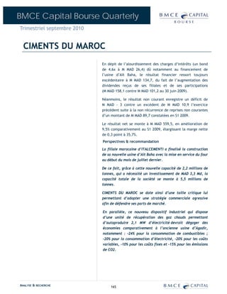 BMCE Capital Bourse Quarterly
Trimestriel septembre 2010


  CIMENTS DU MAROC
                             En dépit de l’alourdissement des charges d’intérêts (un bond
                             de 4,6x à M MAD 26,4) dû notamment au financement de
                             l’usine d’Aït Baha, le résultat financier ressort toujours
                             excédentaire à M MAD 134,7, du fait de l’augmentation des
                             dividendes reçus de ses filiales et de ses participations
                             (M MAD 158,1 contre M MAD 101,2 au 30 juin 2009).

                             Néanmoins, le résultat non courant enregistre un déficit de
                             M MAD - 3 contre un excédent de M MAD 10,9 l’exercice
                             précédent suite à la non récurrence de reprises non courantes
                             d’un montant de M MAD 89,7 constatées en S1 2009.

                             Le résultat net se monte à M MAD 559,5, en amélioration de
                             9,5% comparativement au S1 2009, élargissant la marge nette
                             de 0,3 point à 35,7%.
                             Perspectives & recommandation

                             La filiale marocaine d’ITALCEMENTI a finalisé la construction
                             de sa nouvelle usine d’Aït Baha avec la mise en service du four
                             au début du mois de juillet dernier.

                             De ce fait, grâce à cette nouvelle capacité de 2,2 millions de
                             tonnes, qui a nécessité un investissement de MAD 3,3 Md, la
                             capacité totale de la société se monte à 5,5 millions de
                             tonnes.

                             CIMENTS DU MAROC se dote ainsi d’une taille critique lui
                             permettant d’adopter une stratégie commerciale agressive
                             afin de défendre ses parts de marché.

                             En parallèle, ce nouveau dispositif industriel qui dispose
                             d’une unité de récupération des gaz chauds permettant
                             d’autoproduire 2,1 MW d’électricité devrait dégager des
                             économies comparativement à l’ancienne usine d’Agadir,
                             notamment : -24% pour la consommation de combustibles ;
                             -20% pour la consommation d’électricité, -20% pour les coûts
                             variables, -10% pour les coûts fixes et -15% pour les émissions
                             de CO2.




ANALYSE & RECHERCHE               165
 