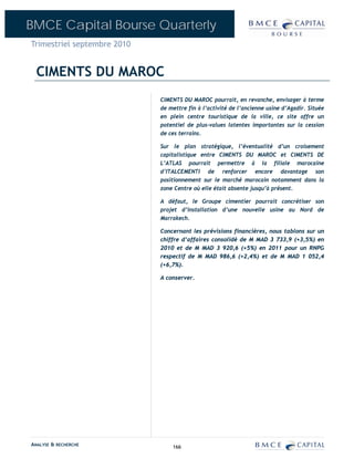 BMCE Capital Bourse Quarterly
Trimestriel septembre 2010


  CIMENTS DU MAROC
                             CIMENTS DU MAROC pourrait, en revanche, envisager à terme
                             de mettre fin à l’activité de l’ancienne usine d’Agadir. Située
                             en plein centre touristique de la ville, ce site offre un
                             potentiel de plus-values latentes importantes sur la cession
                             de ces terrains.

                             Sur le plan stratégique, l’éventualité d’un croisement
                             capitalistique entre CIMENTS DU MAROC et CIMENTS DE
                             L’ATLAS pourrait permettre à la filiale marocaine
                             d’ITALCEMENTI de renforcer encore davantage son
                             positionnement sur le marché marocain notamment dans la
                             zone Centre où elle était absente jusqu’à présent.

                             A défaut, le Groupe cimentier pourrait concrétiser son
                             projet d’installation d’une nouvelle usine au Nord de
                             Marrakech.

                             Concernant les prévisions financières, nous tablons sur un
                             chiffre d’affaires consolidé de M MAD 3 733,9 (+3,5%) en
                             2010 et de M MAD 3 920,6 (+5%) en 2011 pour un RNPG
                             respectif de M MAD 986,6 (+2,4%) et de M MAD 1 052,4
                             (+6,7%).

                             A conserver.




ANALYSE & RECHERCHE              166
 