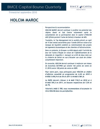 BMCE Capital Bourse Quarterly
Trimestriel septembre 2010


  HOLCIM MAROC
                             Perspectives & recommandation
                             HOLCIM MAROC devrait continuer à profiter du potentiel des
                             régions Ouest et Sud Centre notamment après la
                             consolidation de sa participation dans le capital d’HOLCIM
                             AOZ (filiale portant l’usine de Settat) à hauteur de 60%.
                             Toutefois, le Top Management de la société prévoit un repli
                             de 1% des ventes sectorielles pour l’année 2010 en raison d’un
                             manque de liquidité combiné au ralentissement des projets
                             de logements économiques et des chantiers d’infrastructures.
                             Dans ce contexte, le Groupe a arrêté depuis août l’activité du
                             four de l’usine d’Oujda en raison de l’affaiblissement de la
                             demande et s’apprête à marquer un arrêt de deux mois sur
                             la clinkerie de Settat en vue d’écouler son stock de clinker
                             actuellement important.

                             En revanche, HOLCIM devrait continuer à renforcer son réseau
                             de franchises BATIPRO qui atteint 166 points de vente en
                             S1 2010 contre 100 points de vente en 2009.

                             Pour notre part, nous prévoyons pour HOLCIM un chiffre
                             d’affaires consolidé en progression de 4,4% en 2010 à
                             M MAD 3 696,9 et de 5% en 2011 à M MAD 3 881,8.

                             Le RNPG devrait s’élever à M MAD 718,9 en 2010 et à
                             M MAD 769,3 en 2011, en hausses respectives de 7,5% et
                             de 7%.

                             Valorisé à MAD 2 700, nous recommandons d’accumuler le
                             titre HOLCIM dans les portefeuilles.




ANALYSE & RECHERCHE              168
 