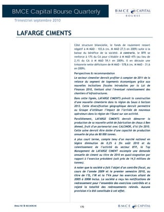 BMCE Capital Bourse Quarterly
Trimestriel septembre 2010


  LAFARGE CIMENTS
                             Côté structure bilancielle, le fonds de roulement ressort
                             négatif à M MAD - 103,6 (vs. M MAD 27,5 en 2009) suite à la
                             baisse du bénéfice de la société. A contrario, le BFR se
                             renforce à 17% du CA pour s’établir à M MAD 475 (au lieu de
                             2,1% du CA à M MAD 59,1 en 2009). Il en découle une
                             trésorerie nette déficitaire de M MAD - 578,6 (vs. M MAD - 31,6
                             en 2009).
                             Perspectives & recommandation
                             Le secteur cimentier devrait profiter à compter de 2011 de la
                             relance du segment de logements économiques grâce aux
                             nouvelles incitations fiscales introduites par la Loi de
                             Finances 2010, limitant ainsi l’éventuel ralentissement des
                             chantiers d’infrastructures.
                             Dans cette lignée, LAFARGE CIMENTS prévoit la construction
                             d’une nouvelle cimenterie dans la région du Souss à horizon
                             2013. Cette diversification géographique devrait permettre
                             au Groupe d’atténuer l’impact de l’arrivée de nouveaux
                             opérateurs dans la région de l’Ouest sur son activité.
                             Parallèlement, LAFARGE CIMENTS devrait démarrer la
                             production de sa nouvelle unité de fabrication de chaux à Ben
                             Ahmed, fruit d’un partenariat avec CALCINOR, d’ici fin 2010.
                             Cette usine devrait être dotée d’une capacité de production
                             annuelle de plus de 80 000 tonnes.
                             A plus court terme, compte tenu d’un marché national en
                             légère diminution de 0,2% à fin août 2010 et du
                             ralentissement de l’activité du secteur BTP, le Top
                             Management de LAFARGE CIMENT escompte une demande
                             annuelle de ciment au titre de 2010 en quasi-stagnation par
                             rapport à l’exercice précédent (soit près de 14,5 millions de
                             tonnes).
                             A noter que la société a fait l’objet d’un contrôle fiscal, au
                             cours de l’année 2009 et le premier semestre 2010, au
                             titre de l’IS, l’IR et la TVA pour les exercices allant de
                             2005 à 2008 inclus. La société a reçu les notifications de
                             redressement pour l’ensemble des exercices contrôlés et a
                             rejeté la totalité des redressements relevés. Aucune
                             provision n’a été constituée à cet effet.




ANALYSE & RECHERCHE              170
 