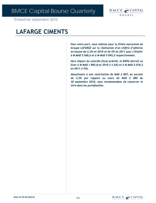 BMCE Capital Bourse Quarterly
Trimestriel septembre 2010


  LAFARGE CIMENTS
                             Pour notre part, nous tablons pour la filiale marocaine du
                             Groupe LAFARGE sur la réalisation d’un chiffre d’affaires
                             en hausse de 2,3% en 2010 et de 5% en 2011 pour s’établir
                             à M MAD 5 568,6 et à M MAD 5 845,5 respectivement.

                             Hors impact du contrôle fiscal précité, le RNPG devrait se
                             fixer à M MAD 1 885,8 en 2010 (+1,6%) et à M MAD 2 018,3
                             en 2011 (+7%).

                             Aboutissant à une valorisation de MAD 2 007, en surcote
                             de 3,5% par rapport au cours de MAD 2 080 du
                             30 septembre 2010, nous recommandons de conserver le
                             titre dans les portefeuilles.




ANALYSE & RECHERCHE              171
 