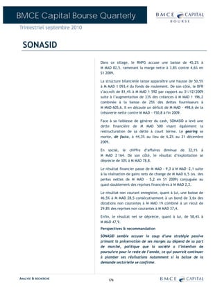 BMCE Capital Bourse Quarterly
Trimestriel septembre 2010


  SONASID
                             Dans ce sillage, le RNPG accuse une baisse de 45,2% à
                             M MAD 82,5, ramenant la marge nette à 3,8% contre 4,6% en
                             S1 2009.

                             La structure bilancielle laisse apparaître une hausse de 50,5%
                             à M MAD 1 093,4 du fonds de roulement. De son côté, le BFR
                             s’accroît de 81,4% à M MAD 1 592 par rapport au 31/12/2009
                             suite à l’augmentation de 33% des créances à M MAD 1 196,2
                             combinée à la baisse de 25% des dettes fournisseurs à
                             M MAD 605,6. Il en découle un déficit de M MAD - 498,6 de la
                             trésorerie nette contre M MAD - 150,8 à fin 2009.

                             Face à sa faiblesse de générer du cash, SONASID a levé une
                             dette financière de M MAD 500 visant également la
                             restructuration de sa dette à court terme. Le gearing se
                             monte, de facto, à 44,3% au lieu de 6,2% au 31 décembre
                             2009.

                             En social, le chiffre d’affaires diminue de 32,1% à
                             M MAD 2 164. De son côté, le résultat d’exploitation se
                             déprécie de 30% à M MAD 78,8.

                             Le résultat financier passe de M MAD - 9,3 à M MAD –2,1 suite
                             à la réalisation de gains nets de change de M MAD 6,5 (vs. des
                             pertes nettes de M MAD – 5,2 en S1 2009) conjuguée au
                             quasi-doublement des reprises financières à M MAD 2,2.

                             Le résultat non courant enregistre, quant à lui, une baisse de
                             46,5% à M MAD 28,5 consécutivement à un bond de 3,6x des
                             dotations non courantes à M MAD 19 combiné à un recul de
                             29,8% des reprises non courantes à M MAD 37,4.

                             Enfin, le résultat net se déprécie, quant à lui, de 58,4% à
                             M MAD 47,9.
                             Perspectives & recommandation

                             SONASID semble accuser le coup d’une stratégie passive
                             primant la préservation de ses marges au dépend de sa part
                             de marché, politique que la société a l’intention de
                             poursuivre pour le reste de l’année, ce qui pourrait continuer
                             à plomber ses réalisations notamment si la baisse de la
                             demande sectorielle se confirme.



ANALYSE & RECHERCHE              176
 
