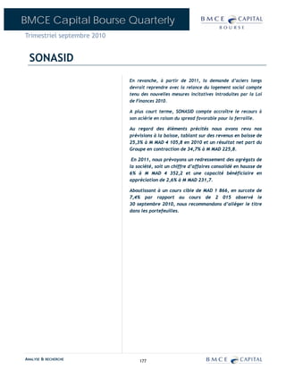 BMCE Capital Bourse Quarterly
Trimestriel septembre 2010


  SONASID
                             En revanche, à partir de 2011, la demande d’aciers longs
                             devrait reprendre avec la relance du logement social compte
                             tenu des nouvelles mesures incitatives introduites par la Loi
                             de Finances 2010.

                             A plus court terme, SONASID compte accroître le recours à
                             son aciérie en raison du spread favorable pour la ferraille.

                             Au regard des éléments précités nous avons revu nos
                             prévisions à la baisse, tablant sur des revenus en baisse de
                             25,3% à M MAD 4 105,8 en 2010 et un résultat net part du
                             Groupe en contraction de 34,7% à M MAD 225,8.

                              En 2011, nous prévoyons un redressement des agrégats de
                             la société, soit un chiffre d’affaires consolidé en hausse de
                             6% à M MAD 4 352,2 et une capacité bénéficiaire en
                             appréciation de 2,6% à M MAD 231,7.

                             Aboutissant à un cours cible de MAD 1 866, en surcote de
                             7,4% par rapport au cours de 2 015 observé le
                             30 septembre 2010, nous recommandons d’alléger le titre
                             dans les portefeuilles.




ANALYSE & RECHERCHE              177
 