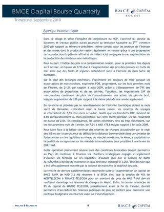BMCE Capital Bourse Quarterly
Trimestriel Septembre 2010

                      Aperçu économique

                      Dans ce sillage et selon l’enquête de conjoncture du HCP, l’activité du secteur du
                      bâtiment et travaux publics aurait poursuivi sa tendance haussière au 2ème trimestre
                      2010 par rapport au trimestre précédent. Même constat pour les secteurs de l’énergie
                      et des mines dont la production ressort également en hausse grâce à une progression
                      de la production du pétrole raffiné et de l’électricité conjuguée à une augmentation de
                      la production des minéraux non métalliques.
                      Pour sa part, l’Indice des prix à la consommation ressort, pour la première fois depuis
                      avril dernier, en hausse de 0,9% due à l’augmentation des prix des poissons et fruits de
                      mer ainsi que des fruits et légumes notamment suite à l’arrivée du mois sacré de
                      Ramadan.
                      Sur le plan des échanges extérieurs, l’optimisme est toujours de mise puisque les
                      exportations de marchandises, exprimées FOB, progressent, sur les huit premiers mois
                      de l’année, de 21,5% par rapport à août 2009, grâce à l’élargissement de 79% des
                      exportations de phosphates et de ses dérivés. Toutefois, les importations CAF de
                      marchandises continuent de pâtir de l’alourdissement des achats de pétrole brut,
                      lesquels augmentent de 33% par rapport à la même période une année auparavant.

                      En revanche et plombés par le ralentissement de l’activité touristique durant le mois
                      sacré de Ramadan, coïncidant avec la haute saison, les recettes de voyages
                      se contractent de 7,5% d’un mois à l’autre, tandis que les transferts MRE reculent de
                      8,8% comparativement au mois précédent. Sur cette même période, les IDE ressortent
                      en baisse de 2,5%. En conséquence, les avoirs extérieurs nets du Pays fléchissent, sur
                      les huit premiers mois de l’année, de 7,2% à MAD 178,8 Md par rapport à fin août 2009.
                      Pour faire face à la baisse continue des réserves de changes occasionnée par le repli
                      des IDE et par la persistance du déficit de la Balance Commerciale dans un contexte de
                      forte tension sur les liquidités au niveau du marché monétaire, le Maroc a capitalisé sur
                      la qualité de sa signature sur les marchés internationaux pour procéder à une levée de
                      EUR 1 Md.
                      Cette opération pleinement réussie dans des conditions favorables devrait permettre
                      au Pays de continuer à financer les chantiers stratégiques engagés et également
                      d’apaiser les tensions sur les liquidités, d’autant plus que le Conseil de BANK
                      AL-MAGHRIB a décidé de maintenir le taux directeur inchangé à 3,25%. Une décision qui
                      a été principalement motivée par la volonté de maintenir la stabilité des prix.
                      La rentrée de devises supplémentaires escomptée suite à l’augmentation de capital de
                      BMCE BANK de MAD 2,5 Md réservée à la BFCM ainsi que la cession de 40% de
                      MEDITELECOM à FRANCE TELECOM pour un montant de près de MAD 7 Md devrait
                      renforcer davantage les réserves de changes du Maroc. Enfin, la cession annoncée de
                      8% du capital de MAROC TELECOM, probablement avant la fin de l’année, devrait
                      permettre d’accréditer les finances publiques de plus de confort pour maintenir une
                      politique budgétaire volontariste axée sur l’investissement.



ANALYSE & RECHERCHE                                       18
 