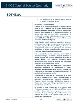 BMCE Capital Bourse Quarterly


 SOTHEMA
                         •     Et, une stabilisation du niveau du BFR sur le chiffre
                               d’affaires aux alentours de 82%.

                      Perspectives & recommandation
                      Composé de 35 laboratoires dégageant un chiffre d’affaires
                      global de MAD 7,7 Md à fin 2009, le secteur pharmaceutique
                      marocain demeure principalement caractérisé par une forte
                      atomicité des revenus sur les 10 premiers établissements du
                      secteur ainsi que par une faible consommation de
                      médicaments par an par habitant comparativement aux pays
                      voisins (USD 21 vs. USD 35 pour la Tunisie, USD 47 pour la
                      Jordanie et USD 55 pour l’Algérie).
                      Cette situation devrait néanmoins s’améliorer durant les
                      prochaines années compte tenu des perspectives sectorielles
                      favorables, lesquelles devraient bénéficier principalement du
                      développement progressif des génériques, de l’extension
                       permanente de la liste des médicaments remboursables de
                      l’AMO ainsi que de la généralisation du RAMED.
                      Dans ce contexte favorable et compte tenu de sa stratégie de
                      croissance organique, la société a annoncé récemment la
                      reprise partielle des activités industrielles de NOVARTIS
                      PHARMA MAROC. Cette opération stratégique devrait
                      permettre aux deux entités de renforcer leur coopération
                      industrielle durant les prochaines années.
                      A moyen et à long terme, SOTHEMA aspire à consolider ses
                      réalisations financières et commerciales à travers
                      notamment le développement de son activité à l’étranger, via
                      l’exportation de ses produits ou l’implantation d’unités de
                      fabrication pharmaceutiques locales.
                       Dans ce sens, le démarrage de l’exploitation de la filiale
                      WEST AFRIC PHARMA en 2010 à Dakar , première filiale d’un
                      laboratoire pharmaceutique marocain implantée à
                      l’étranger, devrait permettre à SOTHEMA de desservir en
                      directe les 8 pays de l’Afrique francophone pour un
                      investissement de M MAD 50.
                      En parallèle et suite à l’ouverture de la nouvelle usine
                      d’injectable construite sur 11 000 m², SOTHEMA entend
                      procéder à l’exportation de ses produits sur le marché
                      américain. Il est à noter que la société demeure dans
                      l’attente de l’audit de sa nouvelle usine par la FDA
                      (Food & Drug Administration).

ANALYSE & RECHERCHE           180
 