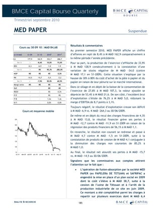 BMCE Capital Bourse Quarterly
Trimestriel septembre 2010

MED PAPER                                                                                                                                  Suspendue


                                                                                           Résultats & commentaires
            Cours au 30 09 10 : MAD 84,68
                                                                                           Au premier semestre 2010, MED PAPER affiche un chiffre
en M MAD                  S1-09            S1-10              2010E              2011P     d’affaires en repli de 8,4% à M MAD 162,9 comparativement à
CA                        177,9            162,9              353,7              406,7     la même période l’année précédente.
       Var %                 -             -8,4%             10,0%               15,0%     Pour sa part, la production de l’exercice s’effiloche de 33,9%
REX                        -0,3                -6,9            -1,0                1,9     à M MAD 128,9 consécutivement à la constatation d’une
       Var %                 -                  NS           95,7%              282,0%
                                                                                           variation de stocks négative de M MAD -34,0 (contre
MOP                         NS                  NS              NS               0,5%
                                                                                           M MAD 17,1 en S1-2009). Cette situation s’explique par la
RN                        -14,5                -15,7           -5,5               -2,2     hausse de 30% à 80% du coût d’achat de la pâte à papier et du
       Var %                 -             -7,9%             90,9%               60,5%
                                                                                           papier en raison de leur pénurie sur le marché international.
Marge nette                 NS                  NS              NS                 NS
RoE                          -                  -               NS                 NS
                                                                                           Dans ce sillage et en dépit de la baisse de la consommation de
ROCE                         -                   -              NS               0,2%      l’exercice de 27,8% à M MAD 107,3, la valeur ajoutée se
P/E                          -                  -               NS                 NS      déprécie de 53,4% à M MAD 21,6. De son côté, l’excédent brut
P/B                          -                   -            1,4x                1,4x     d’exploitation s’étiole de 76,2% à M MAD 5,0, réduisant la
D/Y                          -                   -            0,0%               0,0%      marge d’EBITDA de 8,7 points à 3,1%.
                                                                                           Toujours négatif, le résultat d’exploitation creuse son déficit
                 Cours et moyenne mobile                                                   à M MAD -6,9 vs. K MAD -264,3 au 30/06/2009.
                                                                                           De même et en dépit du recul des charges financières de 4,3%
 225                                                                                       à M MAD 13,8, le résultat financier grève ses pertes à
 200
                                                                                           M MAD -12,7 contre M MAD -11,9 en S1-2009 en raison de la
                                                                                           régression des produits financiers de 56,1% à M MAD 1,1.
 175
                                                                                           En revanche, le résultat non courant se redresse et passe à
 150                                                                                       M MAD 4,7 contre M MAD -1,5 en S1-2009, suite à la
                                                                                           constatation de produits de cession de M MAD 4,1 conjuguée à
 125
                                                                                           la diminution des charges non courantes de 85,2% à
 100
                                                                                           M MAD 1,0.
     75                                                                                    Au final, le résultat net alourdit ses pertes à M MAD -15,7
      oct.-07   mars-08   août-08   janv.-09     juin-09   nov.-09    avr.-10   sept.-10
                                                                                           vs. M MAD -14,5 au 30/06/2009.
                                                                                           Signalons que les commissaires aux comptes attirent
                                                                                           l’attention sur le fait que :
                                                                                              •    L’opération de fusion-absorption par la société MED
                                                                                                   PAPER (ex PAPELERA DE TETUAN) et SAFRIPAC a
                                                                                                   engendré la mise en place d’un plan social en 2009
                                                                                                   dont le coût s’élève à M MAD 38,7, suite à la
                                                                                                   cession de l’usine de Tétouan et à l’arrêt de la
                                                                                                   production industrielle de ce site en juin 2009.
                                                                                                   Ce montant a été comptabilisé parmi les charges à
                                                                                                   repartir sur plusieurs exercices dont M MAD 6,4

ANALYSE & RECHERCHE                                                                               185
 