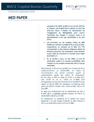 BMCE Capital Bourse Quarterly
Trimestriel septembre 2010

MED PAPER

                                     constatés à fin 2009, M MAD 3,9 au 30 juin 2010 et
                                     le reliquat, soit M MAD 28,4 à répartir au titre des
                                     exercices futurs. L’impact du dénouement de
                                     l’engagement du Management pour couvrir
                                     l’ensemble des charges à encourir suite à ce
                                     démantèlement n’est pas quantifiable à fin juin
                                     2010 ;
                                •    Les provisions sur les comptes clients de MED
                                     PAPER qui s’élèvent à M MAD 95,8 au 30 juin 2010,
                                     comprennent un montant de M MAD 5,5 TTC
                                     correspondant à des créances litigieuses datant de
                                     plusieurs exercices. Par conséquent, cette situation
                                     a pour effet de surestimer le résultat avant impôt
                                     de M MAD 4,5 ;
                                •    Et, la société a reçu, en mai 2009, un avis de
                                     vérification relatif à la société ex-SAFRIPAC dont
                                     l’impact sur les comptes semestriels 2010 n’est pas
                                     mesurable.
                             Côté bilanciel, le FR se fixe à M MAD 7,0, en baisse de 94,1%
                             comparativement au 30/06/2009, en raison de
                             l’accroissement des pertes cumulées couplé au
                             remboursement partiel des dettes de financement.
                             De son côté, le BFR se replie de 27,9% à M MAD 223,1
                             (soit 137,0% du CA vs. 174,0% en S1-2009) suite
                             principalement au recul des stocks de 47,1% à M MAD 75,2 par
                             rapport au 30 juin 2009. Par conséquent, la trésorerie nette
                             grève sont déficit à M MAD –216,1 contre M MAD –190,5 à fin
                             juin 2009.
                             En dépit d’un endettement net en dépréciation de 5,6% à
                             M MAD 386,3, le gearing augmente passant de 199,1% au
                             30/06/2009 à 269,0% au S1-2010.
                             En conséquence, la solvabilité de la société s’en trouve
                             détériorée ; le ratio charges d’intérêts sur EBE s’élevant à
                             232,1% au 30/06/2010 contre 53,7% en S1-2009.




ANALYSE & RECHERCHE                 186
 