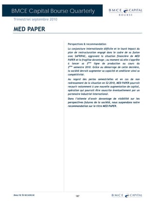 BMCE Capital Bourse Quarterly
Trimestriel septembre 2010

MED PAPER

                             Perspectives & recommandation
                             La conjoncture internationale difficile et le lourd impact du
                             plan de restructuration engagé dans le cadre de sa fusion
                             avec SAFRIPAC, aggravent la situation financière de MED
                             PAPER et la fragilise davantage ; au moment où elle s’apprête
                             à lancer sa 3ème ligne de production au cours du
                             2ème semestre 2010. Grâce au démarrage de cette dernière,
                             la société devrait augmenter sa capacité et améliorer ainsi sa
                             compétitivité.
                             Au regard des pertes semestrielles et en cas de non
                             redressement de la situation en S2-2010, MED PAPER pourrait
                             recourir notamment à une nouvelle augmentation de capital,
                             opération qui pourrait être souscrite éventuellement par un
                             partenaire industriel international.
                             Dans l’attente d’avoir davantage de visibilité sur les
                             perspectives futures de la société, nous suspendons notre
                             recommandation sur le titre MED PAPER.




ANALYSE & RECHERCHE                187
 