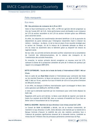 BMCE Capital Bourse Quarterly
Trimestriel Septembre 2010

                      Faits marquants

                      Eco news
                      PIB : Des prévisions de croissance de 4,3% en 2011
                      Selon le Haut Commissariat au Plan -HCP-, le PIB non agricole devrait progresser au
                      titre de l’année 2011 de 5,4%. Cette performance serait attribuable à une croissance
                      de 5,7% du secteur secondaire et de 5,3% du secteur tertiaire grâce aux différents
                      plans sectoriels lancés.
                      En effet, les industries de transformation devraient bénéficier (i) de la poursuite du
                      déploiement du pacte national pour l’émergence industrielle visant à relancer les
                      métiers « mondiaux » du Maroc, (i) de la mise en place d’une nouvelle stratégie pour
                      le secteur de l’énergie, (ii) de la relance de la demande adressée au Maroc et
                      (iii) du retour du dynamisme dans le bâtiment grâce au dispositif de relance du
                      logement social.
                      De leur côté, les activités tertiaires devraient profiter notamment de la consolidation
                      de l’activité des télécommunications, de la relance des transports et de
                      l’amélioration des activités financières.
                      En revanche, le secteur primaire devrait enregistrer un nouveau recul de 2,7%,
                      subissant la baisse de la production céréalière de près de 5 millions de quintaux par
                      rapport à la campagne 2009/2010.


                      DETTE EXTERIEURE : Succès de la levée de fonds à l’international d’EUR 1 Md sur
                      10 ans
                      Dans le cadre de son Road Show entamé à l’international pour contracter des fonds
                      sur les marchés financiers, le Maroc est parvenu à lever une dette de EUR 1 Md (soit
                      MAD 11 Md) sur 10 ans, assortie d’un taux d’intérêt de 4,5% et d’une prime d’émission
                      de 200 points de base.
                      A cet effet, les banques d’affaires internationales ayant accompagné le Maroc dans
                      cette opération sont BARCLAYS, NATIXIS et HSBC.
                      A noter que la demande exprimée par les investisseurs pour cette levée dépasse les
                      EUR 2 Md.
                      Rappelons enfin qu’en avril dernier, le Maroc avait décidé de reporter une levée de
                      fonds d’un montant de M EUR 500, dans un contexte d’instabilité de l’Euro face au
                      Dollar suite à l’exacerbation de la crise grecque.

                      BANK AL-MAGHRIB : Maintien du taux directeur à son niveau actuel de 3,25%
                      Le Conseil de BANK AL-MAGHRIB a décidé, lors de sa réunion trimestrielle, de
                      maintenir le taux directeur à 3,25%. Cette décision a été motivée par la volonté de la
                      Banque Centrale d’assurer la stabilité des prix des matières premières face à
                      l’absence de pressions significatives émanant de la demande interne, combinée au
                      niveau bas de l’inflation chez les principaux partenaires commerciaux du Pays.

ANALYSE & RECHERCHE                                      19
 