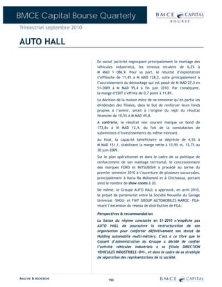BMCE Capital Bourse Quarterly
Trimestriel septembre 2010

AUTO HALL

                             En social (activité regroupant principalement le montage des
                             véhicules industriels), les revenus reculent de 6,2% à
                             M MAD 1 086,9. Pour sa part, le résultat d’exploitation
                             s’effiloche de 11,4% à M MAD 128,2, suite principalement à
                             l’accroissement du déstockage qui est passé de M MAD 27,3 en
                             S1-2009 à M MAD 95,4 à fin juin 2010. Par conséquent,
                             la marge d’EBIT s’effrite de 0,7 point à 11,8%.
                             La décision de la maison mère de ne remonter qu’en partie les
                             dividendes des filiales, dans le but de renforcer leurs fonds
                             propres à l’avenir, serait à l’origine du repli du résultat
                             financier de 10,5% à M MAD 49,8.
                             A contrario, le résultat non courant marque un bond de
                             173,8x à M MAD 12,4, du fait de la constatation de
                             subventions d’investissements du même montant.
                             Au final, la capacité bénéficiaire se déprécie de 4,5% à
                             M MAD 151,1, stabilisant la marge nette à 13,9% vs. 13,7% au
                             30 juin 2009.
                             Sur le plan opérationnel et dans le cadre de sa politique de
                             renforcement de son maillage territorial, le concessionnaire
                             des marques FORD et MITSUBISHI a procédé au terme du
                             premier semestre 2010 à l’ouverture de plusieurs succursales,
                             principalement à Karia Ba Mohamed et à Chichaoua, portant
                             ainsi le nombre de show rooms à 20.
                             De même, le Groupe AUTO HALL a approuvé, en avril 2010,
                             le projet de partenariat entre la Société Nouvelle du Garage
                             Universal –SNGU- et FIAT GROUP AUTOMOBILES MAROC –FGA-
                             visant l’extension du réseau de distribution de FGA.

                             Perspectives & recommandation
                             La baisse du régime constatée en S1-2010 n’empêche pas
                             AUTO HALL de poursuivre la restructuration de son
                             organisation pour conforter définitivement son statut de
                             Holding automobile multi-métiers. C’est à ce titre que le
                             Conseil d’Administration du Groupe a décidé de confier
                             l’activité véhicules industriels à sa filiale DIRECTION
                             VEHICULES INDUSTRIELS –DVI-, et dans le cadre de sa stratégie
                             de séparation des représentations de la société.




ANALYSE & RECHERCHE                190
 