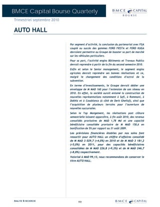 BMCE Capital Bourse Quarterly
Trimestriel septembre 2010

AUTO HALL

                             Par segment d’activité, la conclusion du partenariat avec FGA
                             couplé au succès des gammes FORD FIESTA et FORD KUGA
                             devraient permettre au Groupe de booster sa part de marché
                             sur les véhicules particuliers.
                             Pour sa part, l’activité engins Bâtiments et Travaux Publics
                             devrait reprendre à partir de la fin du second semestre 2010.
                             Enfin et selon le Senior management, le segment engins
                             agricoles devrait reprendre ses bonnes réalisations et ce,
                             malgré le changement des conditions d’octroi de la
                             subvention.
                             En terme d’investissements, le Groupe devrait dédier une
                             enveloppe de M MAD 160 pour l’extension de son réseau en
                             2010. En effet, la société aurait entamé la construction de
                             nouvelles représentations notamment à Safi, à Rommani, à
                             Dakhla et à Casablanca (à côté de Derb Ghellaf), ainsi que
                             l’acquisition de plusieurs terrains pour l’ouverture de
                             nouvelles succursales.
                             Selon le Top Mangement, les réalisations post clôture
                             semestrielle laissent apparaître, à fin août 2010, des revenus
                             consolidés provisoires de MAD 1,78 Md et une capacité
                             bénéficiaire consolidée provisoire de M MAD 158,6 en
                             bonification de 5% par rapport au 31 août 2009.
                             Les prévisions financières établies par nos soins font
                             ressortir pour AUTO HALL un chiffre d’affaires consolidé
                             de M MAD 3 029,7 (+4,0%) en 2010 et de M MAD 3 181,2
                             (+5,0%) en 2011, pour des capacités bénéficiaires
                             consolidées de M MAD 226,8 (+9,3%) et de M MAD 246,7
                             (+8,8%) respectivement.
                             Valorisé à MAD 99,13, nous recommandons de conserver le
                             titre AUTO HALL.




ANALYSE & RECHERCHE                191
 