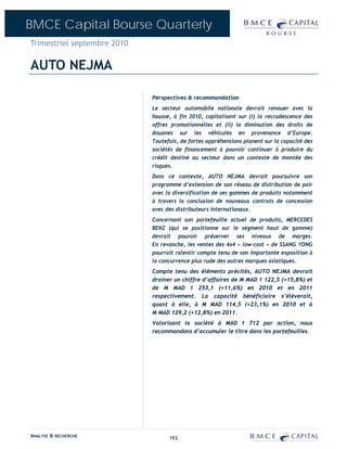 BMCE Capital Bourse Quarterly
Trimestriel septembre 2010

AUTO NEJMA

                             Perspectives & recommandation
                             Le secteur automobile nationale devrait renouer avec la
                             hausse, à fin 2010, capitalisant sur (i) la recrudescence des
                             offres promotionnelles et (ii) la diminution des droits de
                             douanes sur les véhicules en provenance d’Europe.
                             Toutefois, de fortes appréhensions planent sur la capacité des
                             sociétés de financement à pouvoir continuer à produire du
                             crédit destiné au secteur dans un contexte de montée des
                             risques.
                             Dans ce contexte, AUTO NEJMA devrait poursuivre son
                             programme d’extension de son réseau de distribution de pair
                             avec la diversification de ses gammes de produits notamment
                             à travers la conclusion de nouveaux contrats de concession
                             avec des distributeurs internationaux.
                             Concernant son portefeuille actuel de produits, MERCEDES
                             BENZ (qui se positionne sur le segment haut de gamme)
                             devrait pouvoir préserver ses niveaux de marges.
                             En revanche, les ventes des 4x4 « low-cost » de SSANG YONG
                             pourrait ralentir compte tenu de son importante exposition à
                             la concurrence plus rude des autres marques asiatiques.
                             Compte tenu des éléments précités, AUTO NEJMA devrait
                             drainer un chiffre d’affaires de M MAD 1 122,5 (+15,8%) et
                             de M MAD 1 253,1 (+11,6%) en 2010 et en 2011
                             respectivement. La capacité bénéficiaire s’élèverait,
                             quant à elle, à M MAD 114,5 (+23,1%) en 2010 et à
                             M MAD 129,2 (+12,8%) en 2011.
                             Valorisant la société à MAD 1 712 par action, nous
                             recommandons d’accumuler le titre dans les portefeuilles.




ANALYSE & RECHERCHE                193
 