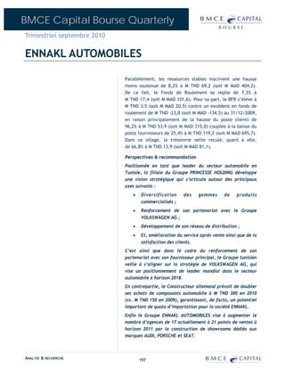 BMCE Capital Bourse Quarterly
Trimestriel septembre 2010

ENNAKL AUTOMOBILES

                             Parallèlement, les ressources stables inscrivent une hausse
                             moins soutenue de 8,2% à M TND 69,2 (soit M MAD 404,2).
                             De ce fait, le Fonds de Roulement se replie de 7,3% à
                             M TND 17,4 (soit M MAD 101,6). Pour sa part, le BFR s’élève à
                             M TND 3,5 (soit M MAD 20,5) contre un excédent en fonds de
                             roulement de M TND -23,0 (soit M MAD -134,5) au 31/12/2009,
                             en raison principalement de la hausse du poste clients de
                             96,2% à M TND 53,9 (soit M MAD 315,0) couplée à la baisse du
                             poste fournisseurs de 25,4% à M TND 119,2 (soit M MAD 695,7).
                             Dans ce sillage, la trésorerie nette recule, quant à elle,
                             de 66,8% à M TND 13,9 (soit M MAD 81,1).

                             Perspectives & recommandation
                             Positionnée en tant que leader du secteur automobile en
                             Tunisie, la filiale du Groupe PRINCESSE HOLDING développe
                             une vision stratégique qui s’articule autour des principaux
                             axes suivants :
                                •   Diversification     des    gammes      de    produits
                                    commercialisés ;
                                •   Renforcement de son partenariat avec le Groupe
                                    VOLKSWAGEN AG ;
                                •   Développement de son réseau de distribution ;
                                •   Et, amélioration du service après vente ainsi que de la
                                    satisfaction des clients.
                             C’est ainsi que dans le cadre du renforcement de son
                             partenariat avec son fournisseur principal, le Groupe tunisien
                             veille à s’aligner sur la stratégie de VOLKSWAGEN AG, qui
                             vise un positionnement de leader mondial dans le secteur
                             automobile à horizon 2018.
                             En contrepartie, le Constructeur allemand prévoit de doubler
                             ses achats de composants automobile à M TND 300 en 2010
                             (vs. M TND 150 en 2009), garantissant, de facto, un potentiel
                             important de quota d’importation pour la société ENNAKL.
                             Enfin le Groupe ENNAKL AUTOMOBILES vise à augmenter le
                             nombre d’agences de 17 actuellement à 21 points de ventes à
                             horizon 2011 par la construction de showrooms dédiés aux
                             marques AUDI, PORSCHE et SEAT.



ANALYSE & RECHERCHE                 197
 