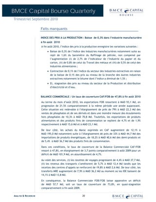 BMCE Capital Bourse Quarterly
Trimestriel Septembre 2010

                      Faits marquants

                      INDICE DES PRIX A LA PRODUCTION : Baisse de 0,3% dans l’industrie manufacturière
                      à fin août 2010
                      A fin août 2010, l’indice des prix à la production enregistre les variations suivantes :
                           • Baisse de 0,3% de l’indice des Industries manufacturières notamment suite au
                             repli de 1,6% du baromètre du Raffinage de pétrole, non compensé par
                             l’augmentation (i) de 2,7% de l’indicateur de l’Industrie du papier et du
                             carton, (ii) de 0,8% de celui du Travail des métaux et (iii) de 0,5% de celui des
                             Industries alimentaires ;
                           • Contraction de 0,1% de l’indice du secteur des Industries extractives en raison
                             de la baisse de 0,1% des prix au niveau de la branche des Autres industries
                             extractives notamment le bitume dont l’indice a diminué de 1,5% ;
                           • Et, stagnation des prix au niveau du secteur de la Production et distribution
                             d’électricité et d’eau.


                      BALANCE COMMERCIALE : Un taux de couverture CAF/FOB de 47,8% à fin août 2010

                      Au terme du mois d’août 2010, les exportations FOB ressortent à MAD 93,1 Md, en
                      progression de 21,5% comparativement à la même période une année auparavant.
                      Cette situation est redevable à l’élargissement de près de 79% à MAD 22,3 Md des
                      ventes de phosphates et de ses dérivés et dans une moindre mesure des écoulements
                      hors phosphates de 10,3% à MAD 70,8 Md. Toutefois, les exportations de produits
                      alimentaires et des produits finis de consommation se replient de 4,7% et de 1,9%
                      respectivement à MAD 15,6 Md et à MAD 23,1 Md.

                      De leur côté, les achats du Maroc exprimés en CAF augmentent de 12,1% à
                      MAD 195,0 Md notamment suite à l’élargissement de près de 33% à MAD 44,7 Md des
                      importations de produits énergétiques, de 18,2% à MAD 40,6 Md des demi-produits et
                      de 5,4% à MAD 36,7 Md des produits finis de consommation.

                      Dans ces conditions, le taux de couverture de la Balance Commerciale CAF/FOB
                      ressort à 47,8%, en élargissement de 3,7 points comparativement à août 2009 pour un
                      déficit de MAD 101,9 Md, en alourdissement de 4,7%.

                      Au volet des services, (i) les recettes de voyages progressent de 4,4% à MAD 37,7 Md,
                      (ii) les revenus des transports s’améliorent de 5,7% à MAD 12,4 Md tandis que les
                      recettes des centres d’appels se renforcent de 19,8% à MAD 2,6 Md. De leur côté, les
                      transferts MRE augmentent de 7,9% à MAD 36,2 Md au moment où les IDE baissent de
                      14,1% à MAD 13,8 Md.

                      En conséquence, la Balance Commerciale FOB/FOB laisse apparaitre un déficit
                      de MAD 57,7 Md, soit un taux de couverture de 73,8%, en quasi-stagnation
                      comparativement à fin août 2009.


ANALYSE & RECHERCHE                                        20
 
