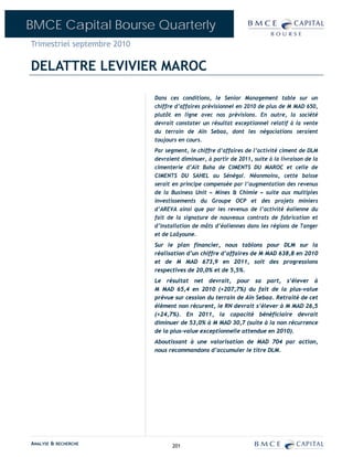BMCE Capital Bourse Quarterly
Trimestriel septembre 2010

DELATTRE LEVIVIER MAROC

                             Dans ces conditions, le Senior Management table sur un
                             chiffre d’affaires prévisionnel en 2010 de plus de M MAD 650,
                             plutôt en ligne avec nos prévisions. En outre, la société
                             devrait constater un résultat exceptionnel relatif à la vente
                             du terrain de Aïn Sebaa, dont les négociations seraient
                             toujours en cours.
                             Par segment, le chiffre d’affaires de l’activité ciment de DLM
                             devraient diminuer, à partir de 2011, suite à la livraison de la
                             cimenterie d’Aït Baha de CIMENTS DU MAROC et celle de
                             CIMENTS DU SAHEL au Sénégal. Néanmoins, cette baisse
                             serait en principe compensée par l’augmentation des revenus
                             de la Business Unit « Mines & Chimie » suite aux multiples
                             investissements du Groupe OCP et des projets miniers
                             d’AREVA ainsi que par les revenus de l’activité éolienne du
                             fait de la signature de nouveaux contrats de fabrication et
                             d’installation de mâts d’éoliennes dans les régions de Tanger
                             et de Laâyoune.
                             Sur le plan financier, nous tablons pour DLM sur la
                             réalisation d’un chiffre d’affaires de M MAD 638,8 en 2010
                             et de M MAD 673,9 en 2011, soit des progressions
                             respectives de 20,0% et de 5,5%.
                             Le résultat net devrait, pour sa part, s’élever à
                             M MAD 65,4 en 2010 (+207,7%) du fait de la plus-value
                             prévue sur cession du terrain de Aïn Sebaa. Retraité de cet
                             élément non récurent, le RN devrait s’élever à M MAD 26,5
                             (+24,7%). En 2011, la capacité bénéficiaire devrait
                             diminuer de 53,0% à M MAD 30,7 (suite à la non récurrence
                             de la plus-value exceptionnelle attendue en 2010).
                             Aboutissant à une valorisation de MAD 704 par action,
                             nous recommandons d’accumuler le titre DLM.




ANALYSE & RECHERCHE                201
 