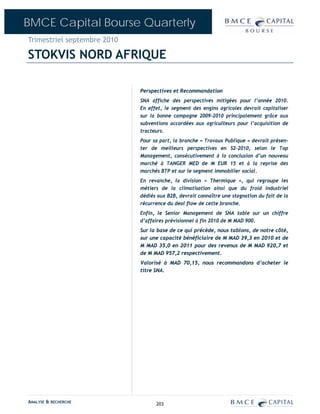 BMCE Capital Bourse Quarterly
Trimestriel septembre 2010

STOKVIS NORD AFRIQUE

                             Perspectives et Recommandation
                             SNA affiche des perspectives mitigées pour l’année 2010.
                             En effet, le segment des engins agricoles devrait capitaliser
                             sur la bonne campagne 2009-2010 principalement grâce aux
                             subventions accordées aux agriculteurs pour l’acquisition de
                             tracteurs.
                             Pour sa part, la branche « Travaux Publique » devrait présen-
                             ter de meilleurs perspectives en S2-2010, selon le Top
                             Management, consécutivement à la conclusion d’un nouveau
                             marché à TANGER MED de M EUR 15 et à la reprise des
                             marchés BTP et sur le segment immobilier social.
                             En revanche, la division « Thermique », qui regroupe les
                             métiers de la climatisation ainsi que du froid industriel
                             dédiés aux B2B, devrait connaître une stagnation du fait de la
                             récurrence du deal flow de cette branche.
                             Enfin, le Senior Management de SNA table sur un chiffre
                             d’affaires prévisionnel à fin 2010 de M MAD 900.
                             Sur la base de ce qui précède, nous tablons, de notre côté,
                             sur une capacité bénéficiaire de M MAD 39,3 en 2010 et de
                             M MAD 35,0 en 2011 pour des revenus de M MAD 920,7 et
                             de M MAD 957,2 respectivement.
                             Valorisé à MAD 70,15, nous recommandons d’acheter le
                             titre SNA.




ANALYSE & RECHERCHE                203
 