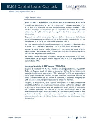 BMCE Capital Bourse Quarterly
Trimestriel Septembre 2010

                      Faits marquants

                      INDICE DES PRIX A LA CONSOMMATION : Hausse de 0,9% durant le mois d’août 2010
                      Selon le Haut Commissariat au Plan –HCP-, l’Indice des Prix à la Consommation –IPC-,
                      à fin août 2010, augmente de 0,9% comparativement au mois précédent. Cette
                      situation s’explique essentiellement par la bonification de l’indice des produits
                      alimentaires de 2,2% atténuée par la stagnation de l’indice des produits non
                      alimentaires.
                      S’agissant des produits alimentaires, l’uptrend de leur indice provient de la hausse
                      des prix (i) des poissons et des fruits de mer de 7,2%, (ii) des fruits de 6,8%, (iii) des
                      légumes de 4,8% et (iv) du lait, du fromage et des œufs de 2,1%.
                      Par ville, les progressions les plus importantes ont été enregistrées à Dakhla (+2,8%),
                      à Safi (+2,5%), à Laâyoune et Guelmim (+1,5%) et à Oujda et Beni Mellal (+1,4%).
                      Comparé au même mois de l’année précédente, l’IPC enregistre une hausse de 0,6%,
                      sous l’effet de l’accroissement de 0,2% du baromètre des produits alimentaires et de
                      0,9% de celui des produits non alimentaires.
                      Par ailleurs, l’indice d’inflation sous-jacente marque, au terme du mois d’août 2010,
                      une hausse de 0,4% par rapport au mois de juillet 2010 et de 0,2% comparativement
                      au mois d’août 2009.


                      Maintien de la notation de BBB/Stable de FITCH RATING
                      L’agence de notation FITCH RATING a maintenu son rating de la dette du Pays à BBB/
                      Stable ; le Royaume ayant fait face à la conjoncture difficile de la crise avec une
                      capacité d’endettement quasi-intacte. FITCH rajoute qu’en dépit de la dépendance
                      des échanges commerciaux du Maroc des pays de l’Union Européenne, lesquels ont
                      connu un ralentissement de leur rythme de croissance, il parvient à enregistrer en
                      2009 un taux de croissance parmi les plus élevés à l’échelle mondiale.
                      Toutefois, le Maroc devrait, selon l’agence, être vigilent, au vu de l’alourdissement
                      en 2010 du déficit de son compte courant et de celui de ses finances publiques à 5%
                      et à 4% du PIB respectivement ainsi que du tassement de ses revenus en provenance
                      de l’étranger notamment des recettes de tourisme, des transferts MRE et des
                      Investissements étrangers. Dans ce contexte, la croissance économique devrait être
                      probablement freinée au cours des deux prochaines années par le manque de
                      dynamisme dans les pays de l’Union Européenne, se fixant aux alentours de 4% en
                      termes réels.




ANALYSE & RECHERCHE                                        21
 