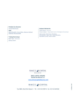 Président du directoire
Youssef Benkirane                                           Analyse & Recherche
Sales                                                       Fadwa Housni - Directeur
Mehdi Bouabid, Anass Mikou, Mamoun Kettani                  Hicham Saâdani – Responsable Centre d’Intelligence Economique
Abdelilah Moutasseddik                                      Zahra Lazrak, Zineb Tazi, Aida Alami,
                                                            Ghita Benider, Hajar Tahri , Amine Bentahila,
                                                            Nasreddine Lazrak, Ismail El Kadiri
Trading Electronique
Badr Tahri – Directeur
Hamza Chami




                                           BMCE CAPITAL BOURSE
                                           Société de Bourse S.A.
                                      www.bmcecapitalbourse.com
                                                                                                                            © Octobre 2010




                Tour BMCE, Rond Point Hassan II — Tél : +212 5 22 49 89 76 - Fax +212 5 22 26 98 60
 