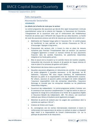 BMCE Capital Bourse Quarterly
Trimestriel Septembre 2010

                      Faits marquants
                      Nouveautés Sectorielles
                      ASSURANCES
                      Les détails de la feuille de route pour le secteur
                      Le contrat-programme des assurances qui devrait être signé incessamment s’articule
                      essentiellement autour de la collecte de l’épargne, le financement de l’économie,
                      l’élargissement de la couverture ainsi que le renforcement des fondamentaux
                      financiers du secteur pour s’affranchir des risques liés aux aléas boursiers. La feuille
                      de route des assurances annonce une série de mesures qui se présentent comme suit :
                          •   Mobilisation de l’épargne longue grâce à l’assurance Vie : le comité propose
                              de transformer la taxe spéciale sur les contrats d’assurance en TVA et
                              d’encourager l’épargne à long terme ;
                          •   Financement des secteurs clés à travers la mise en place de mesures
                              incitatives pour favoriser l’investissement dans ces secteurs. Les assureurs
                              s’engagent également à investir un montant minimal de leurs placements
                              financiers dans les sociétés financières, les plateformes industrielles
                              intégrées et les fonds publics privés ;
                          •   Mise en œuvre de la circulaire sur le contrôle interne de manière complète,
                              instauration des structures de mesures et de gestion de risques internes et
                              mise en place d’un processus de gestion actif/passif ;
                          •   Rattachement des bonus-malus au permis à point ;
                          •   Nouvelles assurances obligatoires et mécanismes de contrôle : Il est proposé
                              de rendre obligatoire 5 nouvelles assurances : la RC décennale, les RC
                              habitation, l’assurance TRC (tous risques chantiers), RC établissements
                              Recevant du public et la responsabilité civile des établissements scolaires.
                              Par ailleurs, assureurs et pouvoirs publics envisagent de rendre obligatoire
                              l’assurance responsabilité civile des entreprises industrielles, l’assurance
                              Dommage et incendie pour les entreprises installées sur les plateformes
                              industrielles intégrées ;
                          •   Couverture des indépendants : le contrat-programme semble s’orienter vers
                              le consensus d’une assurance complémentaire. Il s’agit de mettre en place un
                              organisme en charge de la centralisation d’un fichier de la population éligible
                              à l’Assurance Maladie des Indépendants –AMI-. Par ailleurs, une couverture
                              médicale pour élèves et étudiants serait également envisagée ;
                          •   Détention du permis de conduire pour les usagers des cyclomoteurs dont la
                              cylindrée est supérieur à 50 cm3 ;
                          •   Création de fichiers anti-fraude ;
                          •   Et, convergences vers les normes internationales notamment à travers le
                              renforcement de la gouvernance du secteur en mettant en place un dispositif
                              légal relatif à la responsabilité du Conseil d’Administration -CA- sur la
                              politique de placement et de réassurance.


ANALYSE & RECHERCHE                                       22
 