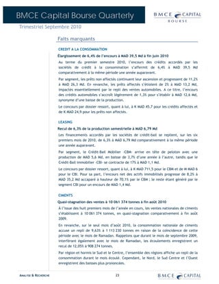 BMCE Capital Bourse Quarterly
Trimestriel Septembre 2010

                      Faits marquants
                      CREDIT A LA CONSOMMATION
                      Élargissement de 6,4% de l’encours à MAD 39,5 Md à fin juin 2010
                      Au terme du premier semestre 2010, l’encours des crédits accordés par les
                      sociétés de crédit à la consommation s’affermit de 6,4% à MAD 39,5 Md
                      comparativement à la même période une année auparavant.
                      Par segment, les prêts non affectés continuent leur ascension et progressent de 11,2%
                      à MAD 26,3 Md. En revanche, les prêts affectés s’étiolent de 2% à MAD 13,2 Md,
                      impactés essentiellement par le repli des ventes automobiles. A ce titre, l’encours
                      des crédits automobiles s’accroît légèrement de 1,3% pour s’établir à MAD 12,6 Md,
                      synonyme d’une baisse de la production.
                      Le concours par dossier ressort, quant à lui, à K MAD 45,7 pour les crédits affectés et
                      de K MAD 24,9 pour les prêts non affectés.

                      LEASING
                      Recul de 6,3% de la production semestrielle à MAD 6,79 Md
                      Les financements accordés par les sociétés de crédit-bail se replient, sur les six
                      premiers mois de 2010, de 6,3% à MAD 6,79 Md comparativement à la même période
                      une année auparavant.
                      Par segment, le Crédit-Bail Mobilier –CBM- arrive en tête de peloton avec une
                      production de MAD 5,6 Md, en baisse de 3,7% d’une année à l’autre, tandis que le
                      Crédit-Bail immobilier –CBI- se contracte de 17% à MAD 1,1 Md.
                      Le concours par dossier ressort, quant à lui, à K MAD 711,5 pour le CBM et de M MAD 6
                      pour le CBI. Pour sa part, l’encours net des actifs immobilisés progresse de 8,2% à
                      MAD 35,2 Md accaparé à hauteur de 70,1% par le CBM ; le reste étant généré par le
                      segment CBI pour un encours de MAD 1,4 Md.

                      CIMENTS
                      Quasi-stagnation des ventes à 10 061 374 tonnes à fin août 2010
                      À l’issue des huit premiers mois de l’année en cours, les ventes nationales de ciments
                      s’établissent à 10 061 374 tonnes, en quasi-stagnation comparativement à fin août
                      2009.
                      En revanche, sur le seul mois d’août 2010, la consommation nationale de ciments
                      accuse un repli de 9,63% à 1 113 230 tonnes en raison de la coïncidence de cette
                      période avec le mois de Ramadan. Rappelons que durant le mois de septembre 2009,
                      interférant également avec le mois de Ramadan, les écoulements enregistrent un
                      recul de 12,05% à 908 274 tonnes.
                      Par région et hormis le Sud et le Centre, l’ensemble des régions affiche un repli de la
                      consommation durant le mois écoulé. Cependant, le Nord, le Sud Centre et l’Ouest
                      enregistrent des baisses plus prononcées.


ANALYSE & RECHERCHE                                      23
 