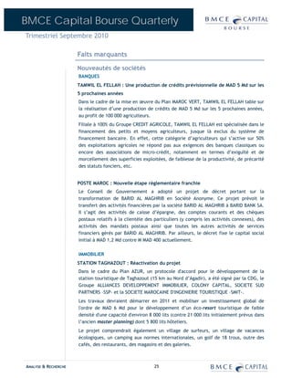 BMCE Capital Bourse Quarterly
Trimestriel Septembre 2010

                      Faits marquants

                      Nouveautés de sociétés
                      BANQUES
                      TAMWIL EL FELLAH : Une production de crédits prévisionnelle de MAD 5 Md sur les
                      5 prochaines années
                      Dans le cadre de la mise en œuvre du Plan MAROC VERT, TAMWIL EL FELLAH table sur
                      la réalisation d’une production de crédits de MAD 5 Md sur les 5 prochaines années,
                      au profit de 100 000 agriculteurs.
                      Filiale à 100% du Groupe CREDIT AGRICOLE, TAMWIL EL FELLAH est spécialisée dans le
                      financement des petits et moyens agriculteurs, jusque là exclus du système de
                      financement bancaire. En effet, cette catégorie d’agriculteurs qui s’active sur 50%
                      des exploitations agricoles ne répond pas aux exigences des banques classiques ou
                      encore des associations de micro-crédit, notamment en termes d’exiguïté et de
                      morcellement des superficies exploitées, de faiblesse de la productivité, de précarité
                      des statuts fonciers, etc.


                      POSTE MAROC : Nouvelle étape réglementaire franchie
                      Le Conseil de Gouvernement a adopté un projet de décret portant sur la
                      transformation de BARID AL MAGHRIB en Société Anonyme. Ce projet prévoit le
                      transfert des activités financières par la société BARID AL MAGHRIB à BARID BANK SA.
                      Il s’agit des activités de caisse d’épargne, des comptes courants et des chèques
                      postaux relatifs à la clientèle des particuliers (y compris les activités connexes), des
                      activités des mandats postaux ainsi que toutes les autres activités de services
                      financiers gérés par BARID AL MAGHRIB. Par ailleurs, le décret fixe le capital social
                      initial à MAD 1,2 Md contre M MAD 400 actuellement.

                      IMMOBILIER
                      STATION TAGHAZOUT : Réactivation du projet
                      Dans le cadre du Plan AZUR, un protocole d'accord pour le développement de la
                      station touristique de Taghazout (15 km au Nord d’Agadir), a été signé par la CDG, le
                      Groupe ALLIANCES DEVELOPPEMENT IMMOBILIER, COLONY CAPITAL, SOCIETE SUD
                      PARTNERS –SSP- et la SOCIETE MAROCAINE D'INGENIERIE TOURISTIQUE –SMIT-.
                      Les travaux devraient démarrer en 2011 et mobiliser un investissement global de
                      l'ordre de MAD 6 Md pour le développement d’un éco-resort touristique de faible
                      densité d'une capacité d'environ 8 000 lits (contre 21 000 lits initialement prévus dans
                      l’ancien master planning) dont 5 800 lits hôteliers.
                      Le projet comprendrait également un village de surfeurs, un village de vacances
                      écologiques, un camping aux normes internationales, un golf de 18 trous, outre des
                      cafés, des restaurants, des magasins et des galeries.



ANALYSE & RECHERCHE                                      25
 
