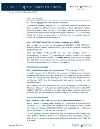 BMCE Capital Bourse Quarterly
Trimestriel Septembre 2010

                      Faits marquants
                      CGI : Nouvel organigramme articulé autour de 4 pôles
                      La COMPAGNIE GENERALE IMMOBILIERE –CGI-, filiale immobilière du Groupe CDG s’est
                      dotée en septembre 2010 d’un nouvel organigramme. Cette organisation s’articule
                      autour de 4 pôles à savoir (i) Support, (ii) Finance, Audit et Contrôle de Gestion,
                      (iii) Conception et Réalisation et (iv) Marketing et Commercial. La CGI a également
                      intégré une structure de gouvernance en harmonie avec les nouvelles exigences
                      d’audit, de risques et de contrôle de gestion.

                      ATLAS HOSPITALITY MOROCCO : Partenariat stratégique avec SOMED
                      Dans le cadre de son plan de développement 2008-2012, ATLAS HOSPITALITY
                      MOROCCO a été autorisée à prendre une participation de 50% du capital de la société
                      Résidences SUN CITY.
                      Filiale de SOMED, Résidences SUN CITY aura pour principale mission le
                      développement, la gestion et l’exploitation des valeurs mobilières du nouveau
                      groupe à naître de cette alliance. Le business plan de la société sur la période
                      2013-2022 table sur la réalisation au cours des deux premières années d’un chiffre
                      d’affaires de M MAD 506 et d’un résultat net de M MAD 82.

                      INDUSTRIE METALLURGIQUE
                      SNOP : Installation du leader de l’emboutissage à TFZ prévue pour fin 2010
                      Le leader européen de la fabrication de composants métalliques pour l’industrie
                      automobile SNOP devrait s’implanter avant la fin de l’année dans la zone franche de
                      Tanger. Pour un investissement de M EUR 6,0, l’usine clé en main devrait être livrée
                      en décembre 2010. Une fois opérationnelle, elle devrait permettre de créer
                      250 emplois directs.
                      SNOP exploite dix unités industrielles en France, en Espagne, en Allemagne, en
                      République Tchèque et en Turquie. La société compte parmi ses clients AUDI, BMW,
                      PORSCHE, MERCEDES et TOYOTA. A fin 2008, SNOP a réalisé un chiffre d’affaires de
                      M EUR 381 pour des ventes en hausse moyenne de 15,2% par an entre 2005 et 2009.

                      NOUVELLES TECHNOLOGIES
                      MAROC NUMERIC FUND : Création d’un fonds d’investissement dédié au TIC
                      Dans le cadre de la stratégie MAROC NUMERIC 2013, le Ministère du Commerce et de
                      l’Industrie, la CDG, BMCE Bank, ATTIJARIWAFA Bank et la BCP ont lancé un fonds
                      d’investissement baptisé MAROC NUMERIC FUND visant les start up TPE et PME actives
                      dans le secteur des TIC, pour une mise de M MAD 100 .
                      Le fonds prendrait des parts minoritaires dans les entreprises sélectionnées sous
                      forme de titres hybrides ou d’avance sur comptes courants d’associés pour une durée
                      de 2 à 7 ans. Le montant de la participation du fonds devrait osciller entre K MAD 500
                      et M MAD 8.

ANALYSE & RECHERCHE                                      26
 
