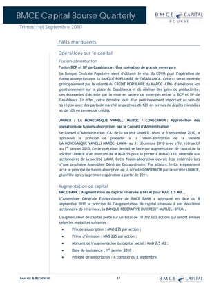 BMCE Capital Bourse Quarterly
Trimestriel Septembre 2010

                      Faits marquants

                      Opérations sur le capital
                      Fusion-absorbation
                      Fusion BCP et BP de Casablanca : Une opération de grande envergure
                      La Banque Centrale Populaire vient d’obtenir le visa du CDVM pour l’opération de
                      fusion absorption avec la BANQUE POPULAIRE de CASABLANCA. Celle-ci serait motivée
                      principalement par la volonté du CREDIT POPULAIRE du MAROC -CPM- d’améliorer son
                      positionnement sur la place de Casablanca et de réaliser des gains de productivité,
                      des économies d’échelle par la mise en œuvre de synergies entre la BCP et BP de
                      Casablanca. En effet, cette dernière jouit d’un positionnement important au sein de
                      sa région avec des parts de marché respectives de 12% en termes de dépôts clientèles
                      et de 10% en termes de crédits.

                      UNIMER / LA MONEGASQUE VANELLI MAROC / CONSERNOR : Approbation des
                      opérations de fusions-absorptions par le Conseil d’Administration
                      Le Conseil d’Administration –CA- de la société UNIMER, réuni le 3 septembre 2010, a
                      approuvé le principe de procéder à la fusion-absorption de la société
                      LA MONEGASQUE VANELLI MAROC –LMVM- au 31 décembre 2010 avec effet rétroactif
                      au 1er janvier 2010. Cette opération devrait se faire par augmentation de capital de la
                      société UNIMER d’un montant de M MAD 55 pour le porter à M MAD 110, réservée aux
                      actionnaires de la société LMVM. Cette fusion-absorption devrait être entérinée lors
                      d’une prochaine Assemblée Générale Extraordinaire. Par ailleurs, le CA a également
                      acté le principe de fusion-absorption de la société CONSERNOR par la société UNIMER,
                      planifiée après la première opération à partir de 2011.


                      Augmentation de capital
                      BMCE BANK : Augmentation de capital réservée à BFCM pour MAD 2,5 Md...
                      L’Assemblée Générale Extraordinaire de BMCE BANK a approuvé en date du 8
                      septembre 2010 le principe de l’augmentation de capital réservée à son deuxième
                      actionnaire de référence, la BANQUE FEDERATIVE DU CREDIT MUTUEL –BFCM-.

                      L'augmentation de capital porte sur un total de 10 712 000 actions qui seront émises
                      selon les modalités suivantes :
                       •     Prix de souscription : MAD 235 par action ;
                       •     Prime d’émission : MAD 225 par action ;
                       •     Montant de l’augmentation du capital social : MAD 2,5 Md ;
                       •     Date de jouissance : 1er janvier 2010 ;
                       •     Période de souscription : A compter du 8 septembre.




ANALYSE & RECHERCHE                                      27
 