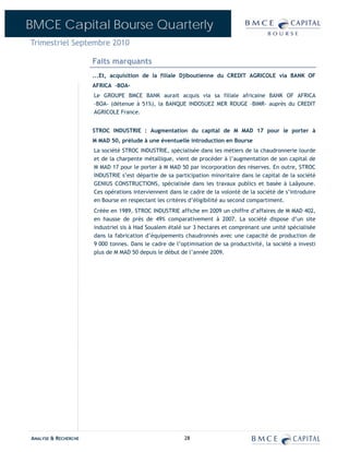BMCE Capital Bourse Quarterly
Trimestriel Septembre 2010

                      Faits marquants
                      ...Et, acquisition de la filiale Djiboutienne du CREDIT AGRICOLE via BANK OF
                      AFRICA -BOA-
                      Le GROUPE BMCE BANK aurait acquis via sa filiale africaine BANK OF AFRICA
                      –BOA- (détenue à 51%), la BANQUE INDOSUEZ MER ROUGE –BIMR- auprès du CREDIT
                      AGRICOLE France.


                      STROC INDUSTRIE : Augmentation du capital de M MAD 17 pour le porter à
                      M MAD 50, prélude à une éventuelle introduction en Bourse
                      La société STROC INDUSTRIE, spécialisée dans les métiers de la chaudronnerie lourde
                      et de la charpente métallique, vient de procéder à l’augmentation de son capital de
                      M MAD 17 pour le porter à M MAD 50 par incorporation des réserves. En outre, STROC
                      INDUSTRIE s’est départie de sa participation minoritaire dans le capital de la société
                      GENIUS CONSTRUCTIONS, spécialisée dans les travaux publics et basée à Laâyoune.
                      Ces opérations interviennent dans le cadre de la volonté de la société de s’introduire
                      en Bourse en respectant les critères d’éligibilité au second compartiment.
                      Créée en 1989, STROC INDUSTRIE affiche en 2009 un chiffre d’affaires de M MAD 402,
                      en hausse de près de 49% comparativement à 2007. La société dispose d’un site
                      industriel sis à Had Soualem étalé sur 3 hectares et comprenant une unité spécialisée
                      dans la fabrication d’équipements chaudronnés avec une capacité de production de
                      9 000 tonnes. Dans le cadre de l’optimisation de sa productivité, la société a investi
                      plus de M MAD 50 depuis le début de l’année 2009.




ANALYSE & RECHERCHE                                      28
 