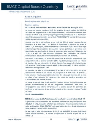 BMCE Capital Bourse Quarterly
Trimestriel Septembre 2010

                      Faits marquants

                      Publications des résultats
                      Sociétés cotées
                      ZELLIDJA : Un bond de 125% à M MAD 37,5 de son résultat net au 30 juin 2010
                      Au terme du premier semestre 2010, les produits de participations de ZELLIDJA
                      affichent une progression de 77,9% comparativement à une année auparavant pour
                      s’établir à M MAD 18,5, s’expliquant principalement par la hausse de la distribution
                      des dividendes exceptionnelles par sa filiale FENIE BROSSETTE (de MAD 21 / action en
                      2009 à MAD 40 / action en 2010).
                      Compte tenu de ce qui précède et du repli de 30% du poste « autres charges
                      externes » à K MAD 466,7, le résultat d’exploitation s’apprécie de 88,4% à
                      M MAD 17,9. Pour sa part, le résultat financier se bonifie de 100% à M MAD 19,7 dopé
                      notamment par la constatation de nouvelles reprises partielles de provisions pour
                      dépréciation du portefeuille de titres de placement ainsi que par l’allégement de
                      35,4% à M MAD 15,7 des dotations financières. Par conséquent, la capacité
                      bénéficiaire de ZELLIDJA s’améliore de 125,0% pour se fixer à M MAD 37,5.
                      Par filiale, FENIE BROSSETTE draine des revenus de M MAD 320, en baisse de 6,5%
                      comparativement au premier semestre 2009, imputable principalement aux retards
                      de chantiers dus aux intempéries de début d’année. Pour sa part, le résultat net du
                      spécialiste de l’échafaudage ressort à M MAD 26,8 contre M MAD 37,8 à fin juin 2009,
                      établissant la marge nette à 8,4%.
                      En parallèle, la SOCIETE DES FONDERIES DE PLOMB DE ZELLIDJA –SFPZ- affiche un
                      redressement notable de son résultat net, qui passe de M MAD -14,7 à M MAD 10,1.
                      Cette situation s’explique par (i) l’amélioration des ratios opérationnels, (ii) la mise
                      en place d’une politique de couverture des cours de matières premières et
                      l’accroissement des volumes écoulés.
                      En terme de perspectives, FENIE BROSSETTE devrait profiter de la poursuite de ses
                      projets d’infrastructures et de ses programmes immobiliers. Pour SFPZ, le
                      développement des actions entreprises par la société devrait lui permettre de
                      confirmer le redressement de son activité entamé sur les 6 premiers mois de l’année
                      en cours.
                      Pas de recommandation.


                      REBAB : Une hausse de 27,7% de la capacité bénéficiaire semestrielle à M MAD 1,5
                      Capitalisant sur l’accroissement des dividendes remontés de ses participations dans
                      ZELLIDJA et SFPZ, lesquelles affichent des réalisations financières semestrielles en
                      nette amélioration, REBAB COMPANY voit ses produits des titres de participations se
                      hisser de 65,8% à M MAD 1,03 à fin juin 2010.
                      De son côté et suite à la contraction de 11,1% à K MAD 682,2 du poste «Intérêts et
                      autres produits assimilés», le résultat d’exploitation se bonifie de près de 28% à
                      M MAD 1,5.

ANALYSE & RECHERCHE                                      30
 