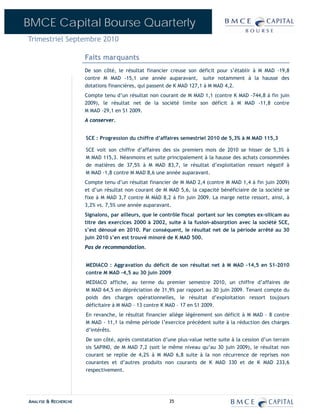 BMCE Capital Bourse Quarterly
Trimestriel Septembre 2010

                      Faits marquants
                      De son côté, le résultat financier creuse son déficit pour s’établir à M MAD -19,8
                      contre M MAD -15,1 une année auparavant, suite notamment à la hausse des
                      dotations financières, qui passent de K MAD 127,1 à M MAD 4,2.
                      Compte tenu d’un résultat non courant de M MAD 1,1 (contre K MAD -744,8 à fin juin
                      2009), le résultat net de la société limite son déficit à M MAD -11,8 contre
                      M MAD -29,1 en S1 2009.
                      A conserver.


                      SCE : Progression du chiffre d’affaires semestriel 2010 de 5,3% à M MAD 115,3

                      SCE voit son chiffre d’affaires des six premiers mois de 2010 se hisser de 5,3% à
                      M MAD 115,3. Néanmoins et suite principalement à la hausse des achats consommées
                      de matières de 37,5% à M MAD 83,7, le résultat d’exploitation ressort négatif à
                      M MAD -1,8 contre M MAD 8,6 une année auparavant.
                      Compte tenu d’un résultat financier de M MAD 2,4 (contre M MAD 1,4 à fin juin 2009)
                      et d’un résultat non courant de M MAD 5,6, la capacité bénéficiaire de la société se
                      fixe à M MAD 3,7 contre M MAD 8,2 à fin juin 2009. La marge nette ressort, ainsi, à
                      3,2% vs. 7,5% une année auparavant.
                      Signalons, par ailleurs, que le contrôle fiscal portant sur les comptes ex-silicam au
                      titre des exercices 2000 à 2002, suite à la fusion-absorption avec la société SCE,
                      s’est dénoué en 2010. Par conséquent, le résultat net de la période arrêté au 30
                      juin 2010 s’en est trouvé minoré de K MAD 500.
                      Pas de recommandation.


                      MEDIACO : Aggravation du déficit de son résultat net à M MAD –14,5 en S1-2010
                      contre M MAD –4,5 au 30 juin 2009
                      MEDIACO affiche, au terme du premier semestre 2010, un chiffre d’affaires de
                      M MAD 64,5 en dépréciation de 31,9% par rapport au 30 juin 2009. Tenant compte du
                      poids des charges opérationnelles, le résultat d’exploitation ressort toujours
                      déficitaire à M MAD – 13 contre K MAD – 17 en S1 2009.
                      En revanche, le résultat financier allège légèrement son déficit à M MAD - 8 contre
                      M MAD - 11,1 la même période l’exercice précédent suite à la réduction des charges
                      d’intérêts.
                      De son côté, après constatation d’une plus-value nette suite à la cession d’un terrain
                      sis SAPIN0, de M MAD 7,2 (soit le même niveau qu’au 30 juin 2009), le résultat non
                      courant se replie de 4,2% à M MAD 6,8 suite à la non récurrence de reprises non
                      courantes et d’autres produits non courants de K MAD 330 et de K MAD 233,6
                      respectivement.




ANALYSE & RECHERCHE                                      35
 