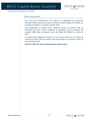 BMCE Capital Bourse Quarterly
Trimestriel Septembre 2010

                      Faits marquants
                      Sur le plan des investissements et en dépit de la dégradation des indicateurs
                      d’activité, INVOLYS continue à soutenir ses efforts en R&D, lesquels ont mobilisé une
                      enveloppe de M MAD 3,1 au premier semestre 2010.
                      Côté perspectives, la société devrait capitaliser durant les prochains mois sur
                      l’exécution des deux contrats remportés en partenariat avec la première SSII
                      roumaine SIVECO pour un montant cumulé de M MAD 125 (INVOLYS en détient le
                      tiers).
                      La société devrait également récolter les fruits de ses actions sur les marché de
                      l’Afrique de l’Ouest, dont les premiers contrats pourraient se concrétiser à partir du
                      second semestre 2010.
                      Valorisé à MAD 145, nous recommandons de vendre le titre.




ANALYSE & RECHERCHE                                      37
 