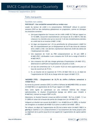 BMCE Capital Bourse Quarterly
Trimestriel Septembre 2010

                      Faits marquants

                      Sociétés non cotées
                      WAFASALAF : Une rentabilité semestrielle au rendez-vous
                      Leader du secteur de crédit à la consommation, WAFASALAF clôture le premier
                      semestre 2010 sur des réalisations globalement en progression, comme en témoigne
                      les évolutions suivantes :
                           • Une quasi-stagnation de l’encours net de crédit à MAD 10,7 Md par rapport au
                             31/12/2009, recouvrant essentiellement une hausse de 2% à MAD 9,3 Md des
                             créances à la clientèle ainsi qu’un recul de 11,6% des immobilisations données
                             en crédit-bail et en location à MAD 1,4 Md ;
                           • Un léger accroissement de 1,3% du portefeuille de refinancement à MAD 9,4
                             Md, tiré essentiellement par un élargissement de 34,7% des titres de créances
                             émis à MAD 2,3 Md ; Ces derniers représentant désormais 24,8% des dettes de
                             l’établissement de crédit ;
                           • Une expansion de 13,6% du PNB comparativement au 30 juin 2009 à
                             M MAD 478,7, attribuable à une croissance de 15,9% de la marge d’intérêt à
                             M MAD 349,9 ;
                           • Une croissance de 4,8% des charges générales d’exploitation à M MAD 157,2,
                             détériorant le coefficient d’exploitation de 2,8 points à 32,8% ;
                           • Un taux de contentieux de 11,1% (contre 10,2% six mois auparavant) pour un
                             taux de couverture de 77,3% ;
                           • Et, un résultat net en expansion de 17,9% à M MAD 138,3 et ce, en dépit de
                             l’augmentation de 18,5% de la charge nette de risque à M MAD 117,9.


                      MAGHREB STEEL : Elargissement de 32,7% du chiffre d’affaires semestriel à
                      M MAD 965,4
                      Au terme du premier semestre 2010, le chiffre d’affaires de MAGHREB STEEL se monte
                      à M MAD 965,4, en appréciation de 32,7% par rapport à S1 2009.
                      Dans cette lignée et capitalisant sur une meilleure maîtrise des charges
                      opérationnelles, le résultat d’exploitation éponge son déficit pour s’établir à
                      M MAD 66,2, élevant la marge d’EBIT à 6,9%.
                      Néanmoins, le résultat financier creuse son déficit à M MAD – 50,7 (vs. M MAD - 7,1 en
                      S1 2009) en raison de la hausse des pertes de changes de 4,3x à M MAD 57,5.
                      Intégrant un résultat non courant de M MAD 2,1 (vs. M MAD 0,6 en S1-2009), le résultat
                      net enregistre un excédent de M MAD 12,6 contre un déficit de M MAD – 209,4.
                      Par ailleurs, en dépit de l’augmentation de 25% de la dette nette à M MAD 3 580,9, le
                      gearing se stabilise à 2,7x consécutivement à l’accroissement des fonds propres suite
                      au règlement de la partie souscrite et non appelé de l’augmentation de capital opérée
                      en 2009.


ANALYSE & RECHERCHE                                      38
 