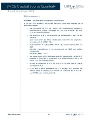 BMCE Capital Bourse Quarterly
Trimestriel Septembre 2010

                      Faits marquants
                      WAFABAIL : Des réalisations semestrielles bien orientées
                      A fin juin 2010, WAFABAIL affiche des réalisations financières marquées par les
                      évolutions suivantes :
                          • Une bonification de 5,3% de l’encours des immobilisations données en
                            crédit-bail et en location, par rapport au 31/12/2009 à MAD 8,2 Md, dont
                            74,0% de crédit-bail mobilier ;
                          • Une expansion de 4,5% du portefeuille de refinancement à MAD 7,4 Md,
                            constitué
                            quasi-exclusivement de dettes interbancaires notamment des emprunts à
                            terme pour près de MAD 6,5 Md ;
                          • Un élargissement de 62,8% du PNB à M MAD 148,4 comparativement à fin juin
                            2009,
                            redevable essentiellement à un accroissement de 15,6% des produits
                            d’exploitation
                            bancaires à M MAD 1 493,6 ;
                          • Une hausse limitée à 5,6% des charges générales d’exploitation à M MAD 31,7,
                            ramenant le coefficient d’exploitation à un niveau compétitif de 21,3%,
                            contre 32,9% une année auparavant ;
                          • Un taux de contentieux de 5,2% (vs. 5,3% au 31/12/2009) pour un taux de
                            couverture de 79,2% ;
                          • Et, un résultat net en amélioration de 73,9% à M MAD 60,2, intégrant une
                            dotation nette de reprises pour créances en souffrance de M MAD 18,2
                            (vs. M MAD 6,5 une année auparavant).




ANALYSE & RECHERCHE                                    39
 