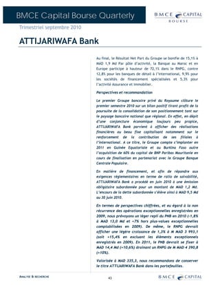 BMCE Capital Bourse Quarterly
Trimestriel septembre 2010

ATTIJARIWAFA Bank
                             Au final, le Résultat Net Part du Groupe se bonifie de 15,1% à
                             MAD 1,9 Md Par pôle d’activité, la Banque au Maroc et en
                             Europe participe à hauteur de 72,1% dans le RNPG, contre
                             12,8% pour les banques de détail à l’international, 9,9% pour
                             les sociétés de financement spécialisées et 5,3% pour
                             l’activité Assurance et immobilier.

                             Perspectives et recommandation

                             Le premier Groupe bancaire privé du Royaume clôture le
                             premier semestre 2010 sur un bilan positif tirant profit de la
                             poursuite de la consolidation de son positionnement tant sur
                             le paysage bancaire national que régional. En effet, en dépit
                             d’une conjoncture économique toujours peu propice,
                             ATTIJARIWAFA Bank parvient à afficher des réalisations
                             financières au beau fixe capitalisant notamment sur le
                             renforcement de la contribution de ses filiales à
                             l’international. A ce titre, le Groupe compte s’implanter en
                             2011 en Guinée Equatoriale et au Burkina Faso outre
                             l’acquisition de 60% du capital de BNP Paribas Mauritanie en
                             cours de finalisation en partenariat avec le Groupe Banque
                             Centrale Populaire.

                             En matière de financement, et afin de répondre aux
                             exigences réglementaires en terme de ratio de solvabilité,
                             ATTIJARIWAFA Bank a procédé en juin 2010 à une émission
                             obligataire subordonnée pour un montant de MAD 1,2 Md.
                             L’encours de la dette subordonnée s’élève ainsi à MAD 9,5 Md
                             au 30 juin 2010.

                             En termes de perspectives chiffrées, et eu égard à la non
                             récurrence des opérations exceptionnelles enregistrées en
                             2009, nous prévoyons un léger repli du PNB en 2010 (-1,8%
                             à MAD 13,0 Md et +7% hors plus-values exceptionnelles
                             comptabilisées en 2009). De même, le RNPG devrait
                             afficher une légère croissance de 1,3% à M MAD 3 993,1
                             (soit +15,4% en excluant les éléments exceptionnels
                             enregistrés en 2009). En 2011, le PNB devrait se fixer à
                             MAD 14,4 Md (+10,6%) drainant un RNPG de M MAD 4 390,8
                             (+10%).

                             Valorisée à MAD 335,3, nous recommandons de conserver
                             le titre ATTIJARIWAFA Bank dans les portefeuilles.

ANALYSE & RECHERCHE                 43
 