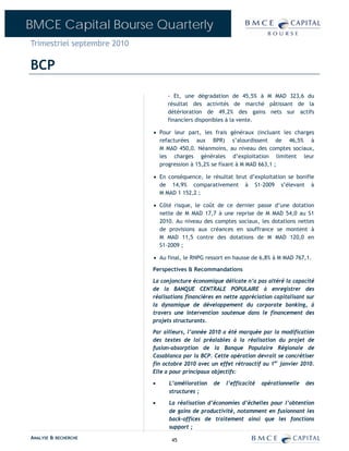 BMCE Capital Bourse Quarterly
Trimestriel septembre 2010

BCP

                                  - Et, une dégradation de 45,5% à M MAD 323,6 du
                                  résultat des activités de marché pâtissant de la
                                  détérioration de 49,2% des gains nets sur actifs
                                  financiers disponibles à la vente.

                             • Pour leur part, les frais généraux (incluant les charges
                               refacturées aux BPR) s’alourdissent de 46,5% à
                               M MAD 450,0. Néanmoins, au niveau des comptes sociaux,
                               les charges générales d’exploitation limitent leur
                               progression à 15,2% se fixant à M MAD 663,1 ;

                             • En conséquence, le résultat brut d’exploitation se bonifie
                               de 14,9% comparativement à S1-2009 s’élevant à
                               M MAD 1 152,2 ;

                             • Côté risque, le coût de ce dernier passe d’une dotation
                               nette de M MAD 17,7 à une reprise de M MAD 54,0 au S1
                               2010. Au niveau des comptes sociaux, les dotations nettes
                               de provisions aux créances en souffrance se montent à
                               M MAD 11,5 contre des dotations de M MAD 120,0 en
                               S1-2009 ;

                             • Au final, le RNPG ressort en hausse de 6,8% à M MAD 767,1.

                             Perspectives & Recommandations

                             La conjoncture économique délicate n’a pas altéré la capacité
                             de la BANQUE CENTRALE POPULAIRE à enregistrer des
                             réalisations financières en nette appréciation capitalisant sur
                             la dynamique de développement du corporate banking, à
                             travers une intervention soutenue dans le financement des
                             projets structurants.
                             Par ailleurs, l’année 2010 a été marquée par la modification
                             des textes de loi préalables à la réalisation du projet de
                             fusion-absorption de la Banque Populaire Régionale de
                             Casablanca par la BCP. Cette opération devrait se concrétiser
                             fin octobre 2010 avec un effet rétroactif au 1er janvier 2010.
                             Elle a pour principaux objectifs:

                             •     L’amélioration   de   l’efficacité   opérationnelle   des
                                   structures ;

                             •     La réalisation d’économies d’échelles pour l’obtention
                                   de gains de productivité, notamment en fusionnant les
                                   back-offices de traitement ainsi que les fonctions
                                   support ;
ANALYSE & RECHERCHE                 45
 