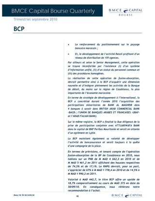 BMCE Capital Bourse Quarterly
Trimestriel septembre 2010

BCP

                             •     Le renforcement du positionnement sur le paysage
                                   bancaire marocain ;

                             •     Et, le développement de l’activité Retail profitant d’un
                                   réseau de distribution de 159 agences.
                             Par ailleurs et selon le Senior Management, cette opération
                             se trouve réconfortée par l’existence (i) d’un système
                             d’information unifié, (ii) d’un statut du personnel commun et
                             (iii) des procédures homogènes.
                             La réalisation de cette opération de fusion-absorption,
                             devrait permettre ainsi à la BCP d’acquérir une dimension
                             nouvelle et d’intégrer pleinement les activités de la Banque
                             de détail, du moins sur la région de Casablanca, la plus
                             importante de l’économie marocaine.
                             En terme de stratégie de développement à l’international, la
                             BCP a concrétisé durant l’année 2010 l’acquisition des
                             participations minoritaires de BANK AL MAGHRIB dans
                             4 banques à savoir dans BRITISH ARAB COMMERCIAL BANK
                             –BACB-; l’UNION DE BANQUES ARABES ET FRANCAISES –UBAF-
                             et l’ARAB ITALIAN BANK).

                             Sur le même registre, la BCP a finalisé la Due diligence de la
                             prise de participation conjointe avec ATTIJARIWAFA BANK
                             dans le capital de BNP Paribas Mauritanie et serait en attente
                             d’un agrément en Lybie.

                             La BCP maintient également sa volonté de développer
                             l’activité de bancassurance et serait toujours à la quête
                             d’une compagnie de la place.

                             En termes de prévisions, et tenant compte de l’opération
                             fusion-absorption de la BP de Casablanca en 2010, nous
                             tablons sur un PNB de M MAD 4 662,3 en 2010 et de
                             M MAD 5 461,2 en 2011 affichant des hausses respectives
                             de 74,5% et de 17,1%. Le RNPG devrait, pour sa part,
                             s’apprécier de 67% à M MAD 1 778,4 en 2010 et de 14,5% à
                             M MAD 1 990,2 en 2011.

                             Valorisé à MAD 442,7, le titre BCP offre un upside de
                             18,7% comparativement au cours de MAD 373 en date du
                             30/09/10. En conséquence, nous réitérons notre
                             recommandation à l’achat.
ANALYSE & RECHERCHE                 46
 