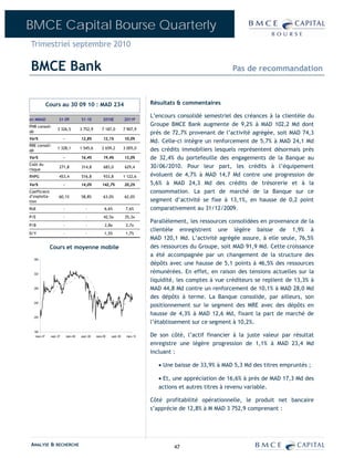 BMCE Capital Bourse Quarterly
Trimestriel septembre 2010

BMCE Bank                                                                                                        Pas de recommandation



             Cours au 30 09 10 : MAD 234                                          Résultats & commentaires

                                                                                  L’encours consolidé semestriel des créances à la clientèle du
en MMAD              S1-09             S1-10           2010E           2011P
PNB consoli-                                                                      Groupe BMCE Bank augmente de 9,2% à MAD 102,2 Md dont
                   3 326,5             3 752,9        7 187,0          7 907,9
dé                                                                                près de 72,7% provenant de l’activité agrégée, soit MAD 74,3
Var%                     -             12,8%           12,1%           10,0%
                                                                                  Md. Celle-ci intègre un renforcement de 5,7% à MAD 24,1 Md
RBE consoli-
                   1 328,1             1 545,6        2 659,2          3 005,0    des crédits immobiliers lesquels représentent désormais près
dé
Var%                     -             16,4%           19,4%           13,0%      de 32,4% du portefeuille des engagements de la Banque au
Coût du
risque
                     271,8             314,8           683,0           629,4      30/06/2010. Pour leur part, les crédits à l’équipement
RNPG                 453,4             516,8           933,8           1 122,6    évoluent de 4,7% à MAD 14,7 Md contre une progression de
Var%                     -             14,0%          142,7%           20,2%      5,6% à MAD 24,3 Md des crédits de trésorerie et à la
Coefficient                                                                       consommation. La part de marché de la Banque sur ce
d’exploita-          60,1%             58,8%           63,0%           62,0%
tion                                                                              segment d’activité se fixe à 13,1%, en hausse de 0,2 point
RoE                      -                -             6,6%            7,6%      comparativement au 31/12/2009.
P/E                      -                -            42,5x           35,3x
                                                                                  Parallèlement, les ressources consolidées en provenance de la
P/B                      -                -             2,8x            2,7x
                                                                                  clientèle enregistrent une légère baisse de 1,9% à
D/Y                      -                -             1,5%            1,7%
                                                                                  MAD 120,1 Md. L’activité agrégée assure, à elle seule, 76,5%
              Cours et moyenne mobile                                             des ressources du Groupe, soit MAD 91,9 Md. Cette croissance
                                                                                  a été accompagnée par un changement de la structure des
  360
                                                                                  dépôts avec une hausse de 5,1 points à 46,5% des ressources
  320
                                                                                  rémunérées. En effet, en raison des tensions actuelles sur la
                                                                                  liquidité, les comptes à vue créditeurs se replient de 13,3% à
  280                                                                             MAD 44,8 Md contre un renforcement de 10,1% à MAD 28,0 Md
                                                                                  des dépôts à terme. La Banque consolide, par ailleurs, son
                                                                                  positionnement sur le segment des MRE avec des dépôts en
  240


                                                                                  hausse de 4,3% à MAD 12,6 Md, fixant la part de marché de
  200
                                                                                  l’établissement sur ce segment à 10,2%.
  160
   mars-07    sept.-07       mars-08   sept.-08   mars-09   sept.-09    mars-10   De son côté, l’actif financier à la juste valeur par résultat
                                                                                  enregistre une légère progression de 1,1% à MAD 23,4 Md
                                                                                  incluant :

                                                                                     • Une baisse de 33,9% à MAD 5,3 Md des titres empruntés ;

                                                                                     • Et, une appréciation de 16,6% à près de MAD 17,3 Md des
                                                                                     actions et autres titres à revenu variable.

                                                                                  Côté profitabilité opérationnelle, le produit net bancaire
                                                                                  s’apprécie de 12,8% à M MAD 3 752,9 comprenant :




ANALYSE & RECHERCHE                                                                        47
 