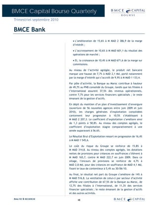 BMCE Capital Bourse Quarterly
Trimestriel septembre 2010

BMCE Bank
                                • L’amélioration de 15,6% à M MAD 2 386,9 de la marge
                                d’intérêt ;

                                • L’accroissement de 10,6% à M MAD 601,1 du résultat des
                                opérations de marché ;

                                • Et, la croissance de 10,4% à M MAD 671,6 de la marge sur
                                commissions.

                             Au niveau de l’activité agrégée, le produit net bancaire
                             marque une hausse de 7,7% à MAD 2,1 Md, porté notamment
                             par la marge d’intérêt qui s’accroît de 9,9% à M MAD 1 133,4.

                             Par pôle d’activité, la Banque au Maroc contribue à hauteur
                             de 49,7% au PNB consolidé du Groupe, tandis que les filiales à
                             l’international assurent 37,5% des revenus opérationnels,
                             contre 7,7% pour les services financiers spécialisés ; le reste
                             émanant de la gestion d’actifs.

                             En dépit du maintien d’un plan d’investissement d’envergure
                             (ouverture de 56 nouvelles agences entre juin 2009 et juin
                             2010), les charges générales d’exploitation consolidées
                             cantonnent leur progression à 10,5% s’établissant à
                             M MAD 2 207,3. Le coefficient d’exploitation s’améliore ainsi
                             de 1,3 points à 58,8%. Au niveau des comptes agrégés, le
                             coefficient d’exploitation stagne comparativement à une
                             année auparavant à 56,6%.

                             Le Résultat Brut d’Exploitation ressort en progression de 16,4%
                             à M MAD 1 545,6.

                             Le coût du risque du Groupe se renforce de 15,8% à
                             M MAD 314,8. Au niveau des comptes agrégés, les dotations
                             nettes de provisions pour créances en souffrances s’élèvent à
                             M MAD 165,7, contre M MAD 222,7 en juin 2009. Dans ce
                             sillage, l’encours de provisions se renforce de 4,7% à
                             MAD 2,8 Md, pour des créances en souffrance de MAD 4,1 Md,
                             fixant le taux de contentieux à 5,4% au 30/06/10.

                             Au final, le résultat net part du Groupe s’améliore de 14% à
                             M MAD 516,8. La ventilation de celui-ci par secteur d’activité
                             affiche une contribution de 67,5% de la Banque au Maroc, de
                             12,7% des filiales à l’international, de 11,3% des services
                             financier spécialisés ; le reste émanant de la gestion d’actifs
                             et des autres activités.

ANALYSE & RECHERCHE                 48
 
