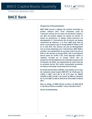 BMCE Capital Bourse Quarterly
Trimestriel septembre 2010

BMCE Bank

                             Perspectives et Recommandation

                             BMCE BANK parvient à dégager des résultats honorables au
                             premier semestre 2010, tirant notamment profit de
                             l’expansion continue de son réseau de distribution couplée à
                             une offre de produits adaptés aux besoins du marché. En
                             termes de perspectives, la banque entend poursuivre son
                             développement à l’international afin de devenir une banque
                             continentale de référence. A ce titre, BMCE Bank vient de
                             porter sa participation dans le Groupe BANK OF AFRICA à 55%
                             au 31 août 2010. Pour financer son plan de développement
                             tant au niveau domestique qu’à l’international, BMCE BANK a
                             procédé à une augmentation de ses fonds propres de près de
                             MAD 2,5 Md réservée au Groupe BFCM, dont la participation
                             devrait passer de 19,94% à 25%. Cette opération reflète la
                             confiance accordée par le Groupe CM-CIC dans les
                             perspectives de développement de la deuxième banque privée
                             du Royaume. De même, une augmentation de capital réservée
                             au personnel devrait être lancée incessamment permettant
                             de renforcer davantage l’assise financière du Groupe.

                             En termes de prévisions chiffrées, nous tablons sur un taux
                             de croissance annuel moyen 2009-2011 de 10,6% pour les
                             crédits à MAD 114,4 Md et de 8,1% pour les dépôts
                             clientèle à MAD 143 Md. Il en ressort un PNB en croissance
                             de 12,1% à MAD 7,2 Md en 2010 et de 10% à MAD 7,9 Md en
                             2011.

                             Dans ce sillage, le RNPG devrait se fixer à M MAD 933,8
                             (+142,7%) en 2010 et à M MAD 1 122,6 (+20,2%) en 2011.

                             Pas de recommandation.




ANALYSE & RECHERCHE                 49
 