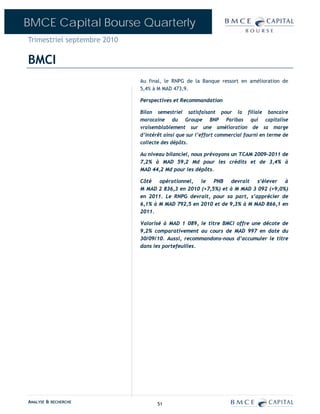 BMCE Capital Bourse Quarterly
Trimestriel septembre 2010

BMCI
                             Au final, le RNPG de la Banque ressort en amélioration de
                             5,4% à M MAD 473,9.

                             Perspectives et Recommandation

                             Bilan semestriel satisfaisant pour la filiale bancaire
                             marocaine du Groupe BNP Paribas qui capitalise
                             vraisemblablement sur une amélioration de sa marge
                             d’intérêt ainsi que sur l’effort commercial fourni en terme de
                             collecte des dépôts.

                             Au niveau bilanciel, nous prévoyons un TCAM 2009-2011 de
                             7,2% à MAD 59,2 Md pour les crédits et de 3,4% à
                             MAD 44,2 Md pour les dépôts.

                             Côté   opérationnel,  le   PNB    devrait  s’élever  à
                             M MAD 2 836,3 en 2010 (+7,5%) et à M MAD 3 092 (+9,0%)
                             en 2011. Le RNPG devrait, pour sa part, s’apprécier de
                             6,1% à M MAD 792,5 en 2010 et de 9,3% à M MAD 866,1 en
                             2011.

                             Valorisé à MAD 1 089, le titre BMCI offre une décote de
                             9,2% comparativement au cours de MAD 997 en date du
                             30/09/10. Aussi, recommandons-nous d’accumuler le titre
                             dans les portefeuilles.




ANALYSE & RECHERCHE                 51
 