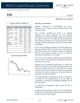 BMCE Capital Bourse Quarterly
Trimestriel septembre 2010

CIH                                                                                                                                         Vendre
                                                                                                                        Objectif de cours : MAD 225


             Cours au 30 09 10 : MAD 313                                             Résultats & commentaires

                                                                                     Pâtissant visiblement du ralentissement du secteur
en MMAD                       S1-09           S1-10         2010E        2011P
                                                                                     immobilier, le CIH clôture le premier semestre 2010 sur des
PNB consolidé                 815,7           721,5         1 431,5      1 452,8
                                                                                     résultats mitigés.
Var%                            -             -11,6%        -3,6%         1,5%

RBE consolidé                 417,3           302,5         579,5        588,2       Ainsi, l’encours consolidé des crédits à la clientèle
Var%                            -             -27,5%        -3,6%         1,5%       enregistre une légère progression de 2,9% totalisant
Coût du risque                23,9            280,7         466,1        212,5       MAD 24,6 Md. Au niveau des comptes sociaux, le portefeuille
RNPG                          248,1           24,4           90,8        300,9
                                                                                     de crédits se bonifie de 3,3% à MAD 22,7 Md principalement
Var%                            -             -90,2%        -8,1%        231,2%
                                                                                     sous l’effet de la hausse de 3,9% à MAD 19,7 Md des crédits
Coefficient                                                                          immobiliers lesquels représentent près de 87,1% des créances
                              48,8%           58,1%         59,5%        59,5%
d’exploitation
                                                                                     de la Banque.
RoE                             -               -            2,8%         8,9%

P/E                             -               -           78,6x        23,7x       De leur côté, les dépôts consolidés de la clientèle demeurent
P/B                             -               -            2,2x         2,1x       quasiment stables à MAD 19,7 Md dont près de 93% émanant
D/Y                             -               -            1,9%         1,9%       de l’activité sociale. Celle-ci totalise un encours de dépôts de
                                                                                     MAD 18,1 Md composé à hauteur de 48,3% de ressources
                                                                                     rémunérées, contre 52,8% au 31/12/2009.
                   Cours et moyenne mobile
                                                                                     Pour sa part, l’actif financier disponible à la vente augmente
   750

   700
                                                                                     de 2,1% à MAD 1,1 Md comprenant essentiellement des titres
   650                                                                               non cotés à revenus fixes.
   600

   550                                                                               S’agissant de la profitabilité opérationnelle, le Produit Net
   500                                                                               Bancaire s’étiole de 11,6% à M MAD 721,5 principalement sous
                                                                                     l’effet de la baisse de 5,5% à M MAD 583,5 de la marge
   450

   400

   350
                                                                                     d’intérêt et de 74,1% à M MAD 20,3 du résultat sur opérations
   300                                                                               de marché. En revanche, la marge sur commissions ressort en
   250
         oct.-07     mai-08         déc.-08      juil.-09     févr.-10    sept.-10
                                                                                     appréciation de 12,2% à M MAD 80.

                                                                                     Les charges générales d’exploitation s’élèvent à M MAD 419,
                                                                                     en hausse de 5,2% comparativement au 30 juin 2009. en
                                                                                     conséquence, le coefficient d’exploitation se dégrade de 9,2%
                                                                                     de fixant à 58,1%.

                                                                                     Le résultat brut d’exploitation diminue ainsi de 27,5% à
                                                                                     M MAD 302,5.

                                                                                     Le coût du risque se renforce, quant à lui, de 11,7x passant de
                                                                                     M MAD 23,9 à M MAD 280,7 eu égard au provisionnement du
                                                                                     risque fiscal encouru par la Banque.



ANALYSE & RECHERCHE                                                                         52
 