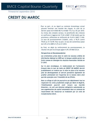 BMCE Capital Bourse Quarterly
Trimestriel septembre 2010

CREDIT DU MAROC

                             Pour sa part, et eu égard au contexte économique actuel
                             pouvant favoriser une montée des risques, le coût de ce
                             dernier passe de M MAD 80,9 à M MAD 173,4 au 30 juin 2010.
                             Au niveau des comptes sociaux, le portefeuille des créances
                             en souffrance s’aggrave de 17,6% à MAD 1,9 Md tandis que les
                             provisions y afférentes se renforcent de 16,4% à MAD 1,5 Md.
                             Le taux de provisionnement s’établit, ainsi, à 78,2% contre
                             79,0% au 31/12/09. Pour sa part, le taux de contentieux passe
                             de 4,9% à fin 2009 à 5,7% en S1 2010.

                             Au final, en dépit du renforcement du provisionnement, le
                             résultat net part du Groupe gagne 4,4% à M MAD 223,6.

                             Perspectives et Recommandation
                             Les orientations prises dans le cadre du nouveau schéma de
                             distribution déployé en 2009 par la banque semble porter ses
                             fruits comme en témoigne les résultats honorables réalisés en
                             S1 2010.

                             Sur le plan stratégique, le renforcement de l’actionnaire
                             français dans le tour de table du CREDIT DU MAROC devrait
                             probablement se traduire par la mise en place d’un nouveau
                             plan de développement et devrait permettre également de
                             profiter pleinement de l’expertise de la maison mère ainsi
                             que des synergies avec l’ensemble de ses filiales.

                             Dans ce sillage et afin de poursuivre son déploiement tout en
                             respectant les ratios prudentiels exigés par Bank Al Maghrib,
                             l’établissement pourrait avoir recours aux marchés
                             financiers, via soit une émission obligataire subordonnée ou
                             une augmentation de capital notamment dans un contexte de
                             resserrement des ressources se traduisant par un ratio de
                             transformation élevé .




ANALYSE & RECHERCHE                 55
 