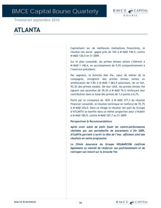 BMCE Capital Bourse Quarterly
Trimestriel septembre 2010

ATLANTA

                             Capitalisant sur de meilleures réalisations financières, le
                             résultat net social gagne près de 16% à M MAD 146,5, contre
                             M MAD 126,5 en S1 2009.

                             Sur le plan consolidé, les primes émises nettes s’élèvent à
                             M MAD 1 140,4, en accroissement de 9,5% comparativement à
                             l’exercice précédent.

                             Par segment, la branche Non Vie, cœur de métier de la
                             compagnie, enregistre des primes émises nettes en
                             amélioration de 7,8% à M MAD 1 063,9 polarisant, de ce fait,
                             93,3% des primes totales. De leur côté, les primes émises Vie
                             signent une ascension de 39,3% à M MAD 76,5 renforçant leur
                             contribution dans le total des primes de 1,4 points à 6,7%.

                             Porté par la croissance de 183% à M MAD 377,3 du résultat
                             financier consolidé, le résultat technique se renforce de 72,7%
                             à M MAD 226,0. Dans ce sillage le résultat net part du Groupe
                             d’ATLANTA se bonifie dans la même proportion pour s’établir
                             à M MAD 185,9, contre M MAD 107,7 au S1 2009.

                             Perspectives & Recommandations

                             Après avoir subie de plein fouet les contre-performances
                             réalisées par son portefeuille de placements à fin 2009,
                             ATLANTA parvient à sortir la tête de l’eau affichant ainsi des
                             résultats en nette progression.

                             La filiale Assurance du Groupe HOLMARCOM confirme
                             également sa volonté de renforcer son positionnement et de
                             rattraper son retard sur la branche Vie.




ANALYSE & RECHERCHE                 59
 