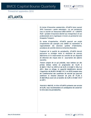 BMCE Capital Bourse Quarterly
Trimestriel septembre 2010

ATLANTA

                             En terme d’innovation commerciale, ATLANTA lance courant
                             2010 l’assurance « panne mécanique » via son partenariat
                             avec le courtier en réassurance GRAS SAVOYE et « LOGISTIC
                             PLUS » (produit d’assurance destiné aux transporteurs et aux
                             professionnels de la logistique) à travers un partenariat avec
                             Groupama Transport.

                             En terme d’organisation, ATLANTA poursuit son projet
                             d’exploitation des synergies avec SANAD via notamment le
                             rapprochement des fonctions système d’information,
                             procédures de contrôle interne et direction financière.

                             S’agissant de la qualité du portefeuille, ATLANTA devrait
                             poursuivre sa stratégie visant la résiliation de contrats
                             déficitaires et le renforcement du contrôle de son dispositif
                             de détection des risques dans la souscription des affaires
                             nouvelles.
                             Tenant compte de ce qui précède, nous tablons sur des
                             primes émises nettes en progression de 12,2% à
                             M MAD 2 156,7 en 2010 et de 8,3% à M MAD 2 336,2 en
                             2011. Dans ce sillage, la capacité bénéficiaire devrait
                             s’apprécier de 84,8% à M MAD 131,1 en 2010 (compte tenu
                             de l’amélioration des conditions de marché qui pourrait
                             améliorer le résultat financier de près de 71,6% à
                             M MAD 89,6) avant de se bonifier de 5,0% à M MAD 137,7
                             en 2011.


                             Valorisé à MAD 82, le titre ATLANTA présente une surcote
                             de 6,0%, nous recommandons en conséquence de conserver
                             le titre dans les portefeuilles.




ANALYSE & RECHERCHE                 60
 