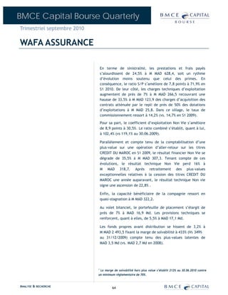 BMCE Capital Bourse Quarterly
Trimestriel septembre 2010

WAFA ASSURANCE

                                 En terme de sinistralité, les prestations et frais payés
                                 s’alourdissent de 24,5% à M MAD 628,4, soit un rythme
                                 d’évolution moins soutenu que celui des primes. En
                                 conséquence, le ratio S/P s’améliore de 7,8 points à 71,9% en
                                 S1 2010. De leur côté, les charges techniques d’exploitation
                                 augmentent de près de 7% à M MAD 266,5 recouvrant une
                                 hausse de 33,5% à M MAD 123,9 des charges d’acquisition des
                                 contrats atténuée par le repli de près de 50% des dotations
                                 d’exploitations à M MAD 25,8. Dans ce sillage, le taux de
                                 commissionnement ressort à 14,2% (vs. 14,7% en S1 2009).

                                 Pour sa part, le coefficient d’exploitation Non Vie s’améliore
                                 de 8,9 points à 30,5%. Le ratio combiné s’établit, quant à lui,
                                 à 102,4% (vs 119,1% au 30.06.2009).

                                 Parallèlement et compte tenu de la comptabilisation d’une
                                 plus-value sur une opération d’aller-retour sur les titres
                                 CREDIT DU MAROC en S1 2009, le résultat financier Non Vie se
                                 dégrade de 35,5% à M MAD 307,3. Tenant compte de ces
                                 évolutions, le résultat technique Non Vie perd 16% à
                                 M MAD 318,7. Après retraitement des plus-values
                                 exceptionnelles relatives à la cession des titres CREDIT DU
                                 MAROC une année auparavant, le résultat technique Non vie
                                 signe une ascension de 22,8% .

                                 Enfin, la capacité bénéficiaire de la compagnie ressort en
                                 quasi-stagnation à M MAD 322,2.

                                 Au volet bilanciel, le portefeuille de placement s’élargit de
                                 près de 7% à MAD 16,9 Md. Les provisions techniques se
                                 renforcent, quant à elles, de 5,5% à MAD 17,1 Md.

                                 Les fonds propres avant distribution se hissent de 3,2% à
                                 M MAD 2 493,5 fixant la marge de solvabilité à 433% (Vs 349%
                                 au 31/12/2009) compte tenu des plus-values latentes de
                                 MAD 3,5 Md (vs. MAD 2,7 Md en 2008).




                             1
                              La marge de solvabilité hors plus value s’établit 212% au 30.06.2010 contre
                             un minimum réglementaire de 70%.


ANALYSE & RECHERCHE                     64
 